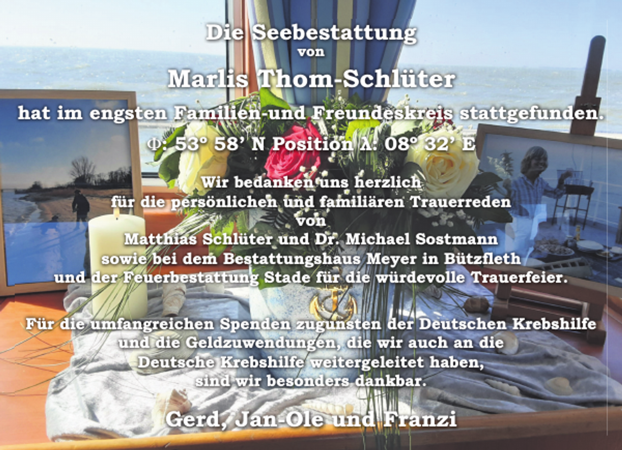 <p>Die Seebestattung<br />von<br />Marlis Thom-Schlüter<br />hat im engsten Familien-und Freundeskreis stattgefunden.<br />ϕ: 53º 58' N Position λ: 08º 32' E</p><p>Wir bedanken uns herzlich<br />für die persönlichen und familiären Trauerreden<br />von<br />Matthias Schlüter und Dr. Michael Sostmann<br />sowie bei dem Bestattungshaus Meyer in Bützfleth<br />und der Feuerbestattung Stade für die würdevolle Trauerfeier.</p><p>Für die umfangreichen Spenden zugunsten der Deutschen Krebshilfe<br />und die Geldzuwendungen, die wir auch an die<br />Deutsche Krebshilfe weitergeleitet haben,<br />sind wir besonders dankbar.<br />Gerd, Jan-Ole und Franzi</p>