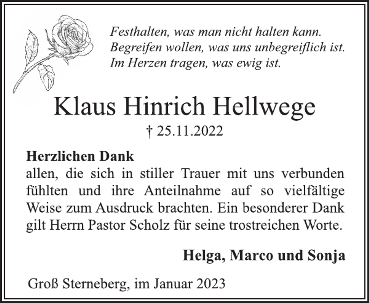 <p>Festhalten, was man nicht halten kann.<br />Begreifen wollen, was uns unbegreiflich ist.<br />Im Herzen tragen, was ewig ist.<br />Klaus Hinrich Hellwege<br />† 25.11.2022<br />Herzlichen Dank<br />allen, die sich in stiller Trauer mit uns verbunden<br />fühlten und ihre Anteilnahme auf so vielfältige<br />Weise zum Ausdruck brachten. Ein besonderer Dank<br />gilt Herrn Pastor Scholz für seine trostreichen Worte.<br />Helga, Marco und Sonja<br />Groß Sterneberg, im Januar 2023</p>