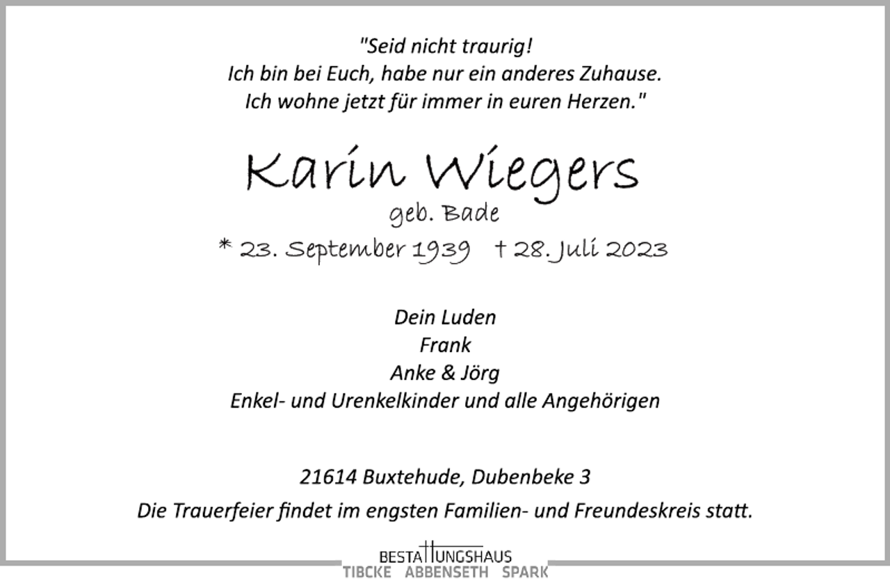 <p>"Seid nicht traurig!<br />Ich bin bei Euch, habe nur ein anderes Zuhause.<br />Ich wohne jetzt für immer in euren Herzen."<br />Karin Wiegers<br />geb. Bade<br />* 23. September 1939 + 28. Juli 2023<br />Dein Luden<br />Frank<br />Anke &amp; Jörg<br />Enkel­ und Urenkelkinder und alle Angehörigen<br />21614 Buxtehude, Dubenbeke 3<br />"Seid nicht traurig!<br />Die Trauerfeier findet im engsten Familien­ und Freundeskreis statt.</p>