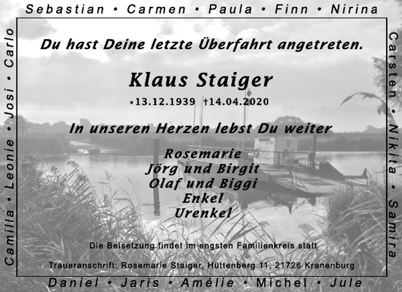 <p>Du hast Deine letzte Überfahrt angetreten.<br />Klaus Staiger<br />* 13.12.1939 + 14.04.2020<br />In unseren Herzen lebst Du weiter<br />Rosemarie<br />Jörg und Birgit<br />Olaf und Biggi<br />Enkel<br />Urenkel<br />Die Beisetzung findet im engsten Familienkreis statt.<br />Traueranschrift: Rosemarie Staiger, Hüttenberg 11, 21726 Kranenburg</p>