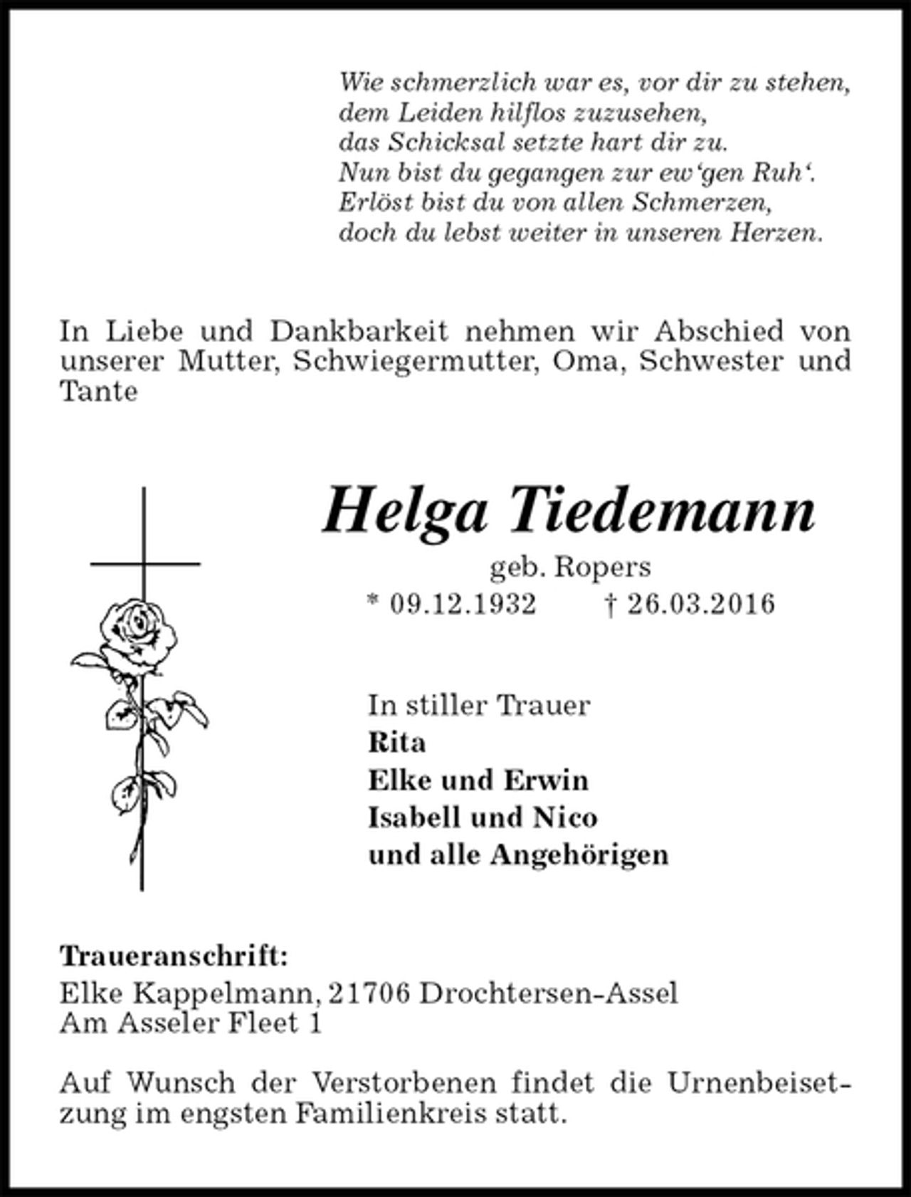 <p>Wie schmerzlich war es, vor dir zu stehen,<br />dem Leiden hilflos zuzusehen,<br />das Schicksal setzte hart dir zu.<br />Nun bist du gegangen zur ew‘gen Ruh‘.<br />Erlöst bist du von allen Schmerzen,<br />doch du lebst weiter in unseren Herzen.<br />In Liebe und Dankbarkeit nehmen wir Abschied von unserer Mutter, Schwiegermutter, Oma, Schwester und Tante<br />Helga Tiedemann<br />geb. Ropers<br />* 09.12.1932 † 26.03.2016<br />In stiller Trauer<br />Rita<br />Elke und Erwin<br />Isabell und Nico<br />und alle Angehörigen<br />Traueranschrift:<br />Elke Kappelmann, 21706 Drochtersen-Assel<br />Am Asseler Fleet 1</p>
<p>Auf Wunsch der Verstorbenen findet die Urnenbeisetzung im engsten Familienkreis statt.</p>