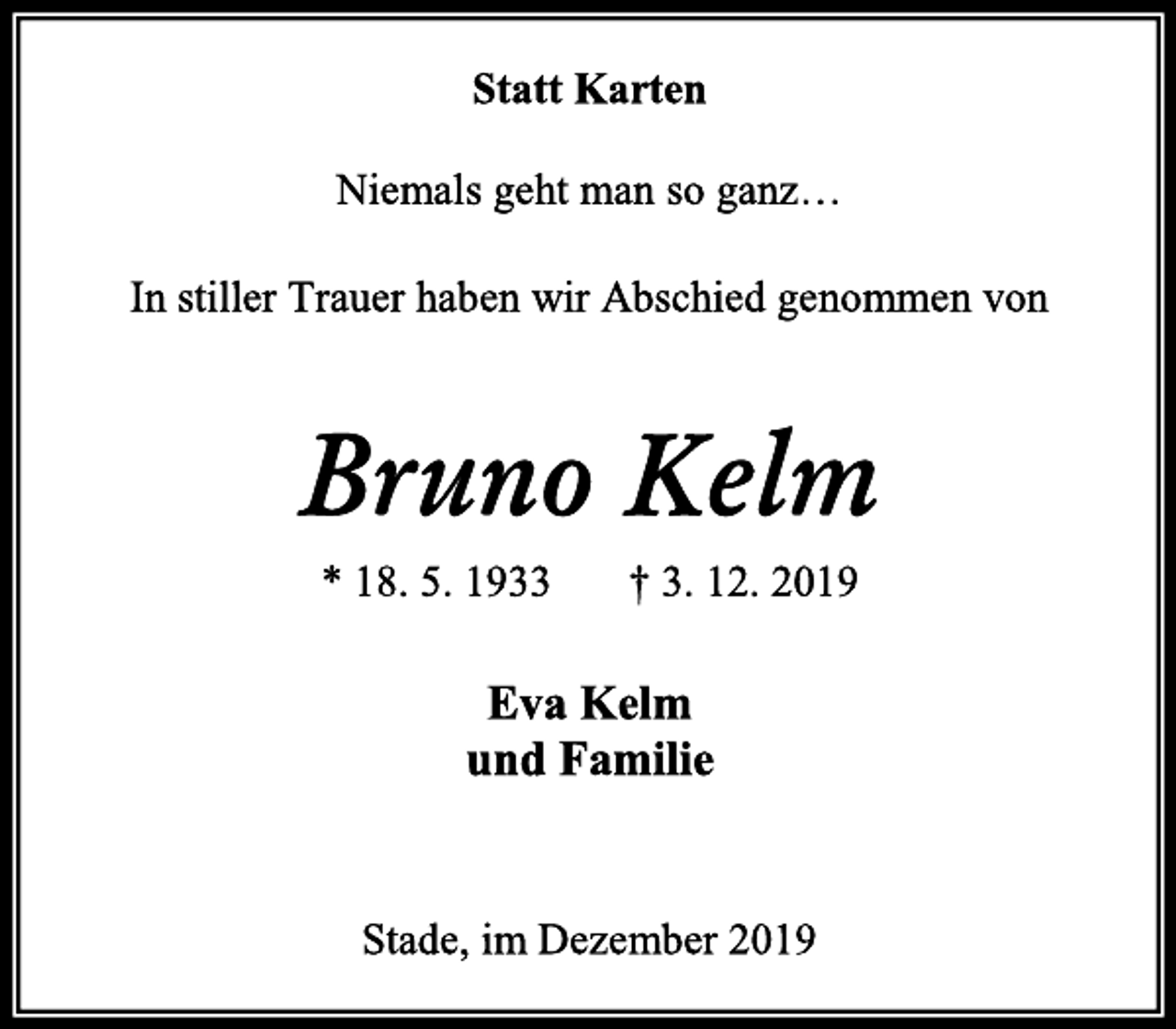 <p>Statt Karten</p>
<p>Niemals geht man so ganz…</p>
<p>In stiller Trauer haben wir Abschied genommen von<br />Bruno Kelm<br />* 18. 5. 1933 † 3. 12. 2019<br />Eva Kelm<br />und Familie</p>
<p>Stade, im Dezember 2019</p>