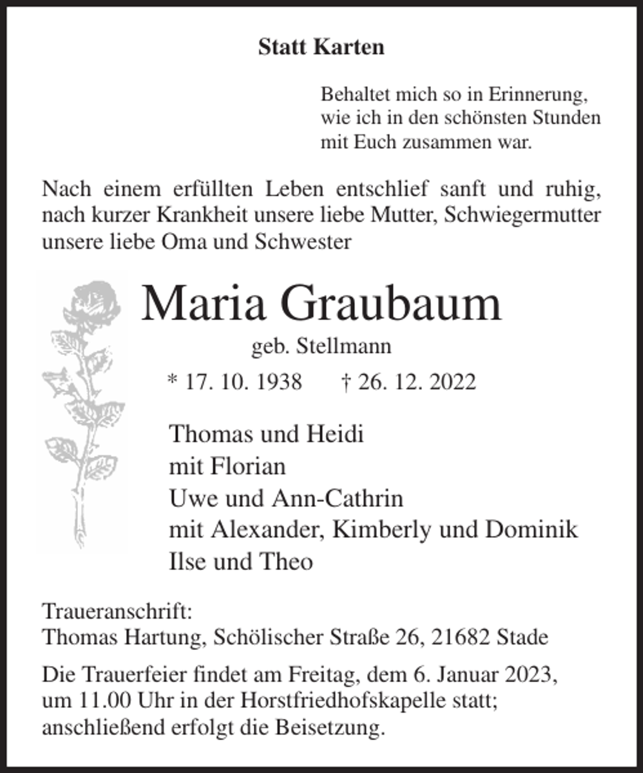 <p>Statt Karten<br />Behaltet mich so in Erinnerung,<br />wie ich in den schönsten Stunden<br />mit Euch zusammen war.<br />Nach einem erfüllten Leben entschlief sanft und ruhig, nach kurzer Krankheit unsere liebe Mutter, Schwiegermutter unsere liebe Oma und Schwester<br />Maria Graubaum<br />geb. Stellmann<br />* 17. 10. 1938 † 26. 12. 2022<br />Thomas und Heidi<br />mit Florian<br />Uwe und Ann-Cathrin<br />mit Alexander, Kimberly und Dominik<br />Ilse und Theo<br />Traueranschrift:<br />Thomas Hartung, Schölischer Straße 26, 21682 Stade<br />Die Trauerfeier findet am Freitag, dem 6. Januar 2023,<br />um 11.00 Uhr in der Horstfriedhofskapelle statt;<br />anschließend erfolgt die Beisetzung.</p>