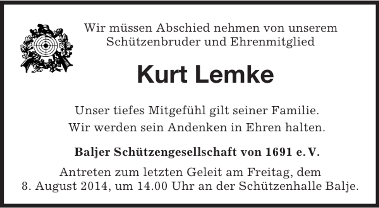 <p>Wir müssen Abschied nehmen von unserem<br />Schützenbruder und Ehrenmitglied<br />Kurt Lemke<br />Unser tiefes Mitgefühl gilt seiner Familie.<br />Wir werden sein Andenken in Ehren halten.<br />Baljer Schützengesellschaft von 1691 e. V.<br />Antreten zum letzten Geleit am Freitag, dem<br />8. August 2014, um 14.00 Uhr an der Schützenhalle Balje.</p>