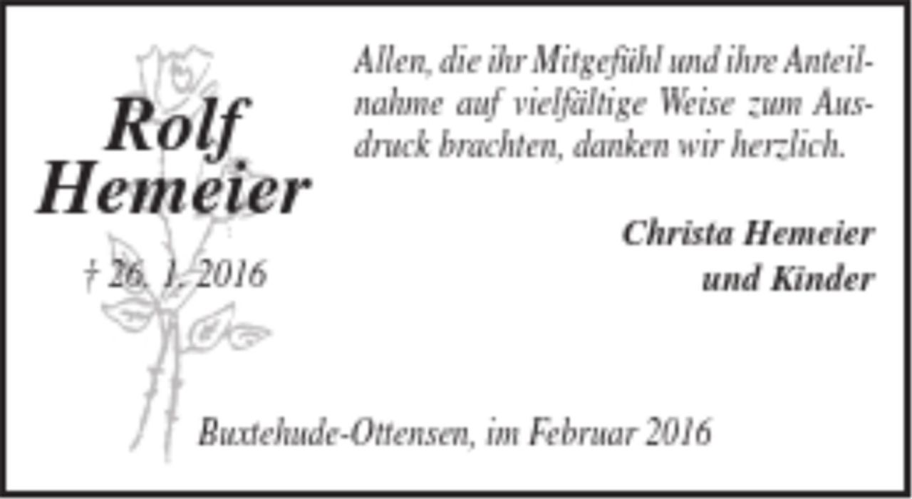 <p>Allen, die ihr Mitgefühl und ihre<br />Anteilnahme auf vielfältige Weise zum Ausdruck brachten, danken wir herzlich.<br />Christa Hemeier und Kinder<br />Buxtehude-Ottensen, im Februar 2016<br />Rolf<br />Hemeier<br />† 26. 01. 2016</p>