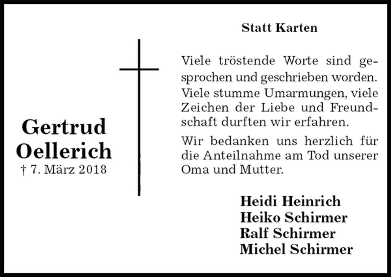 <p>Statt Karten<br />Viele tröstende Worte sind ge-<br />sprochen und geschrieben worden.<br />Viele stumme Umarmungen, viele<br />Zeichen der Liebe und Freund-<br />schaft durften wir erfahren.<br />Wir bedanken uns herzlich für<br />die Anteilnahme am Tod unserer<br />Oma und Mutter.<br />Heidi Heinrich<br />Heiko Schirmer<br />Ralf Schirmer<br />Michel Schirmer</p><p>Gertrud Oellerich<br />† 7. März 2018</p>