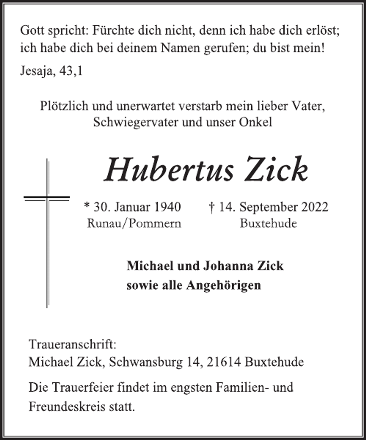 <p>Gott spricht: Fürchte dich nicht, denn ich habe dich erlöst;<br />ich habe dich bei deinem Namen gerufen; du bist mein!<br />Jesaja, 43,1<br />Plötzlich und unerwartet verstarb mein lieber Vater,<br />Schwiegervater und unser Onkel<br />Hubertus Zick<br />* 30. Januar 1940 † 14. September 2022<br />Runau/Pommern Buxtehude<br />Michael und Johanna Zick<br />sowie alle Angehörigen<br />Die Trauerfeier findet im engsten Familien- und<br />Freundeskreis statt.</p>