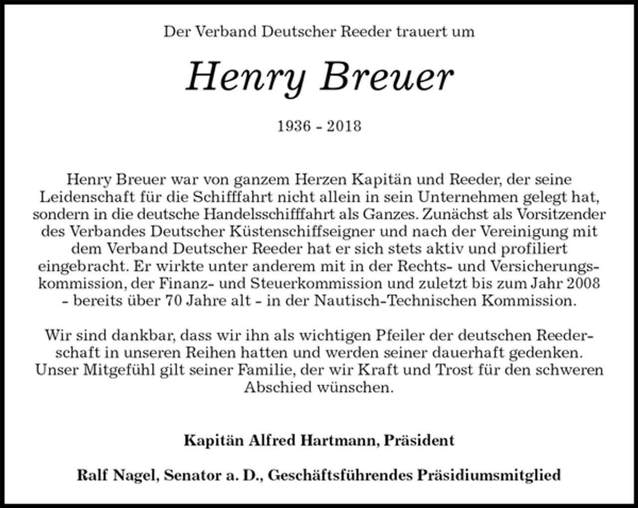 <p>Der Verband Deutscher Reeder trauert um<br />Henry Breuer</p><p>1936 - 2018</p><p>Henry Breuer war von ganzem Herzen Kapitän und Reeder, der seine<br />Leidenschaft für die Schifffahrt nicht allein in sein Unternehmen gelegt hat, sondern in die deutsche Handelsschifffahrt als Ganzes. Zunächst als Vorsitzender des Verbandes Deutscher Küstenschiffseigner und nach der Vereinigung mit dem Verband Deutscher Reeder hat er sich stets aktiv und profiliert<br />eingebracht. Er wirkte unter anderem mit in der Rechts- und Versicherungskommission, der Finanz- und Steuerkommission und zuletzt bis zum Jahr 2008<br />- bereits über 70 Jahre alt - in der Nautisch-Technischen Kommission.</p><p>Wir sind dankbar, dass wir ihn als wichtigen Pfeiler der deutschen Reederschaft in unseren Reihen hatten und werden seiner dauerhaft gedenken.<br />Unser Mitgefühl gilt seiner Familie, der wir Kraft und Trost für den schweren<br />Abschied wünschen.</p><p>Kapitän Alfred Hartmann, Präsident</p><p>Ralf Nagel, Senator a. D., Geschäftsführendes Präsidiumsmitglied</p>