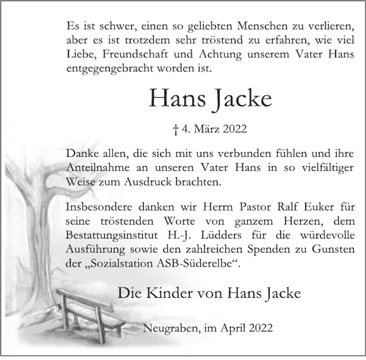 <p>Es ist schwer, einen so geliebten Menschen zu verlieren,<br />aber es ist trotzdem sehr tröstend zu erfahren, wie viel<br />Liebe, Freundschaft und Achtung unserem Vater Hans<br />entgegengebracht worden ist.<br />Hans Jacke<br />† 4. März 2022<br />Danke allen, die sich mit uns verbunden fühlen und ihre<br />Anteilnahme an unseren Vater Hans in so vielfältiger<br />Weise zum Ausdruck brachten.<br />Insbesondere danken wir Herrn Pastor Ralf Euker für<br />seine tröstenden Worte von ganzem Herzen, dem<br />Bestattungsinstitut H.-J. Lüdders für die würdevolle<br />Ausführung sowie den zahlreichen Spenden zu Gunsten<br />der „Sozialstation ASB-Süderelbe“.<br />Die Kinder von Hans Jacke<br />Neugraben, im April 2022</p>