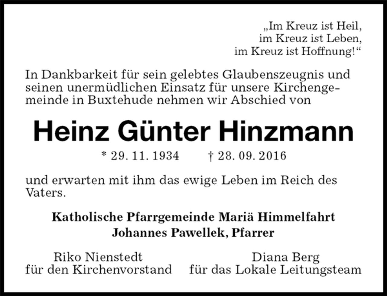 <p>„Im Kreuz ist Heil,<br />im Kreuz ist Leben,<br />im Kreuz ist Hoffnung!“<br />In Dankbarkeit für sein gelebtes Glaubenszeugnis und seinen unermüdlichen Einsatz für unsere Kirchengemeinde in Buxtehude nehmen wir Abschied von<br />Heinz Günter Hinzmann<br />* 29. 11. 1934 † 28. 09. 2016<br />und erwarten mit ihm das ewige Leben im Reich des<br />Vaters.<br />Katholische Pfarrgemeinde Mariä Himmelfahrt<br />Johannes Pawellek, Pfarrer<br />Riko Nienstedt Diana Berg<br />für den Kirchenvorstand für das Lokale Leitungsteam</p>