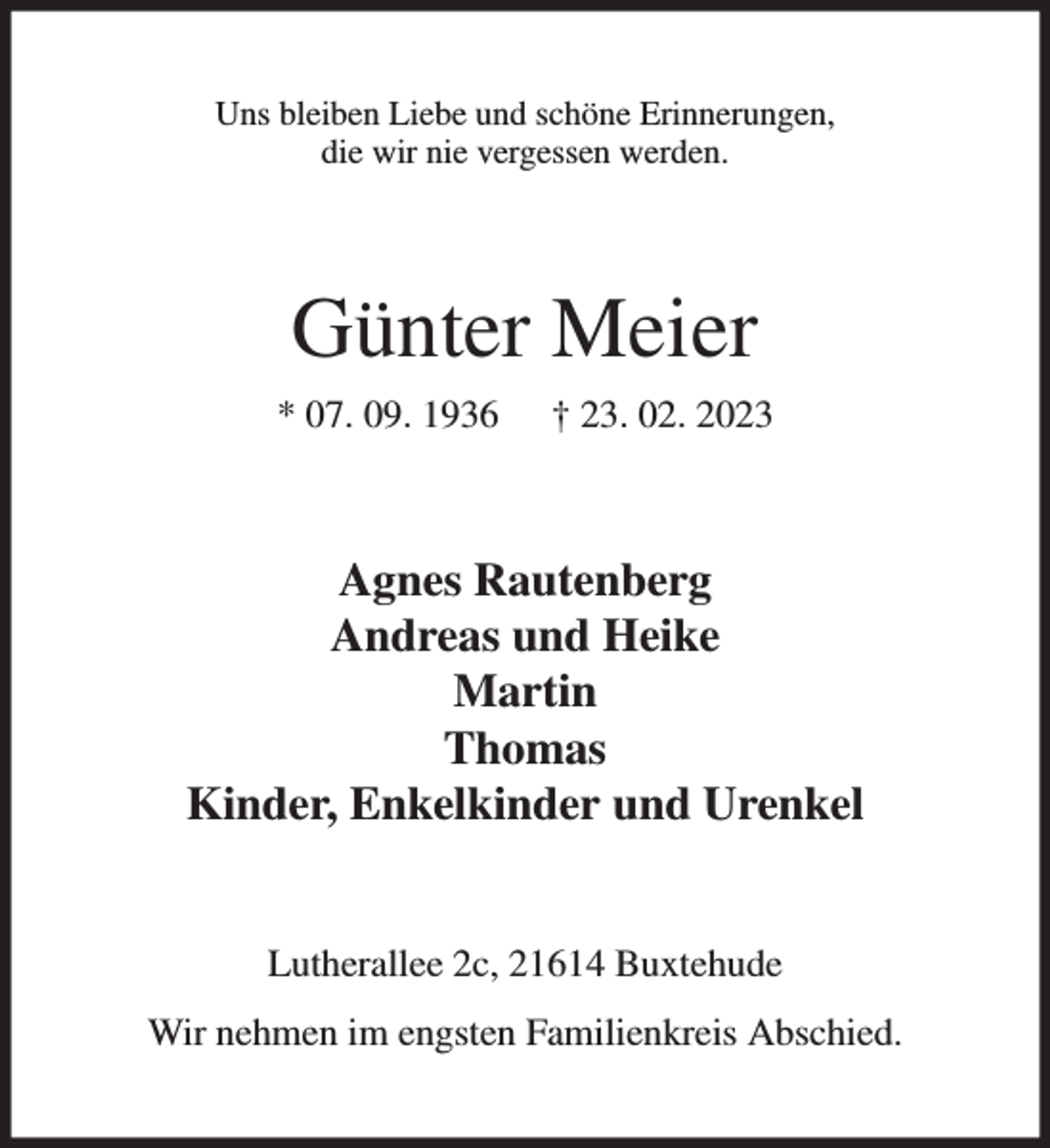 <p>Uns bleiben Liebe und schöne Erinnerungen,<br />die wir nie vergessen werden.<br />Günter Meier<br />* 07. 09. 1936 † 23. 02. 2023<br />Agnes Rautenberg<br />Andreas und Heike<br />Martin<br />Thomas<br />Kinder, Enkelkinder und Urenkel<br />Lutherallee 2c, 21614 Buxtehude<br />Wir nehmen im engsten Familienkreis Abschied.</p>
