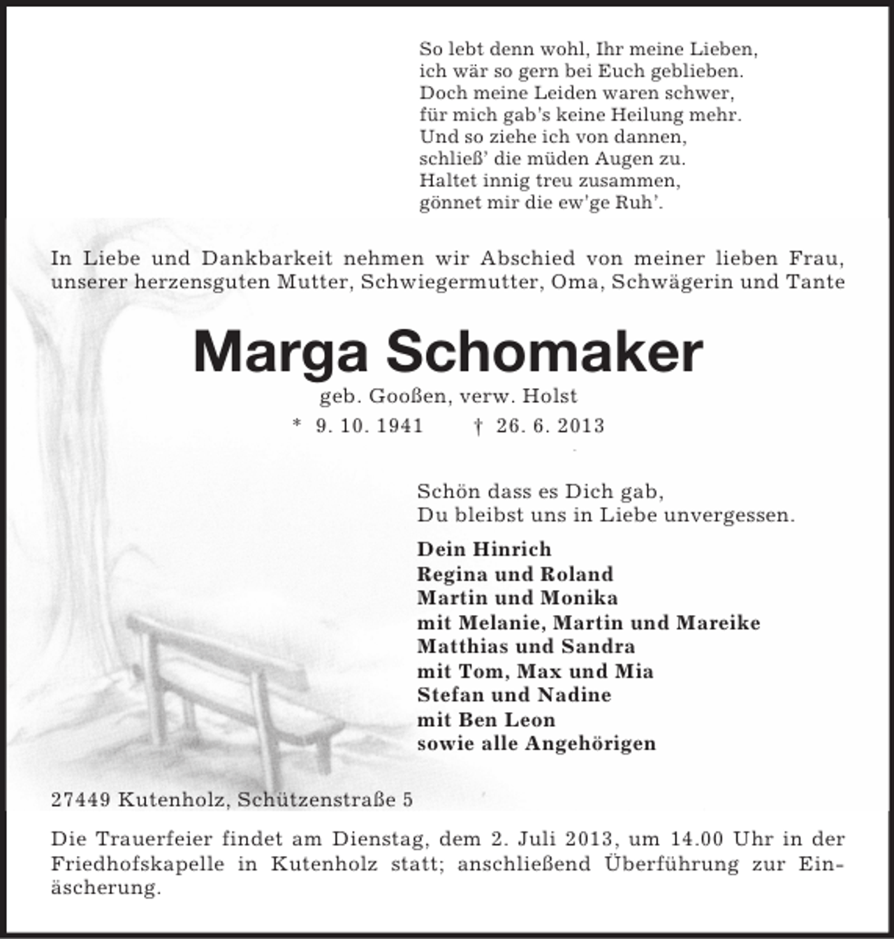 <p>So lebt denn wohl, Ihr meine Lieben,<br />ich wär so gern bei Euch geblieben.<br />Doch meine Leiden waren schwer,<br />für mich gab’s keine Heilung mehr.<br />Und so ziehe ich von dannen,<br />schließ’ die müden Augen zu.<br />Haltet innig treu zusammen,<br />gönnet mir die ew’ge Ruh’.<br />In Liebe und Dankbarkeit nehmen wir Abschied von meiner lieben Frau,<br />unserer herzensguten Mutter, Schwiegermutter, Oma, Schwägerin und Tante<br />Marga Schomaker<br />geb. Gooßen, verw. Holst<br />* 9. 10. 1941 † 26. 6. 2013<br />Schön dass es Dich gab,<br />Du bleibst uns in Liebe unvergessen.<br />Dein Hinrich<br />Regina und Roland<br />Martin und Monika<br />mit Melanie, Martin und Mareike<br />Matthias und Sandra<br />mit Tom, Max und Mia<br />Stefan und Nadine<br />mit Ben Leon<br />sowie alle Angehörigen<br />27449 Kutenholz, Schützenstraße 5<br />Die Trauerfeier findet am Dienstag, dem 2. Juli 2013, um 14.00 Uhr in der Friedhofskapelle in Kutenholz statt; anschließend Überführung zur Einäscherung.</p>