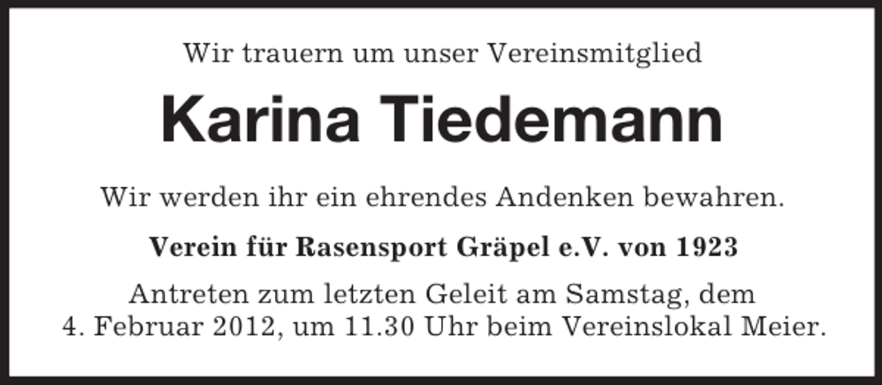 <p>Wir trauern um unser Vereinsmitglied</p><p>Karina Tiedemann<br />Wir werden ihr ein ehrendes Andenken bewahren.<br />Verein für Rasensport Gräpel e.V. von 1923<br />Antreten zum letzten Geleit am Samstag, dem<br />4. Februar 2012, um 11.30 Uhr beim Vereinslokal Meier.</p>