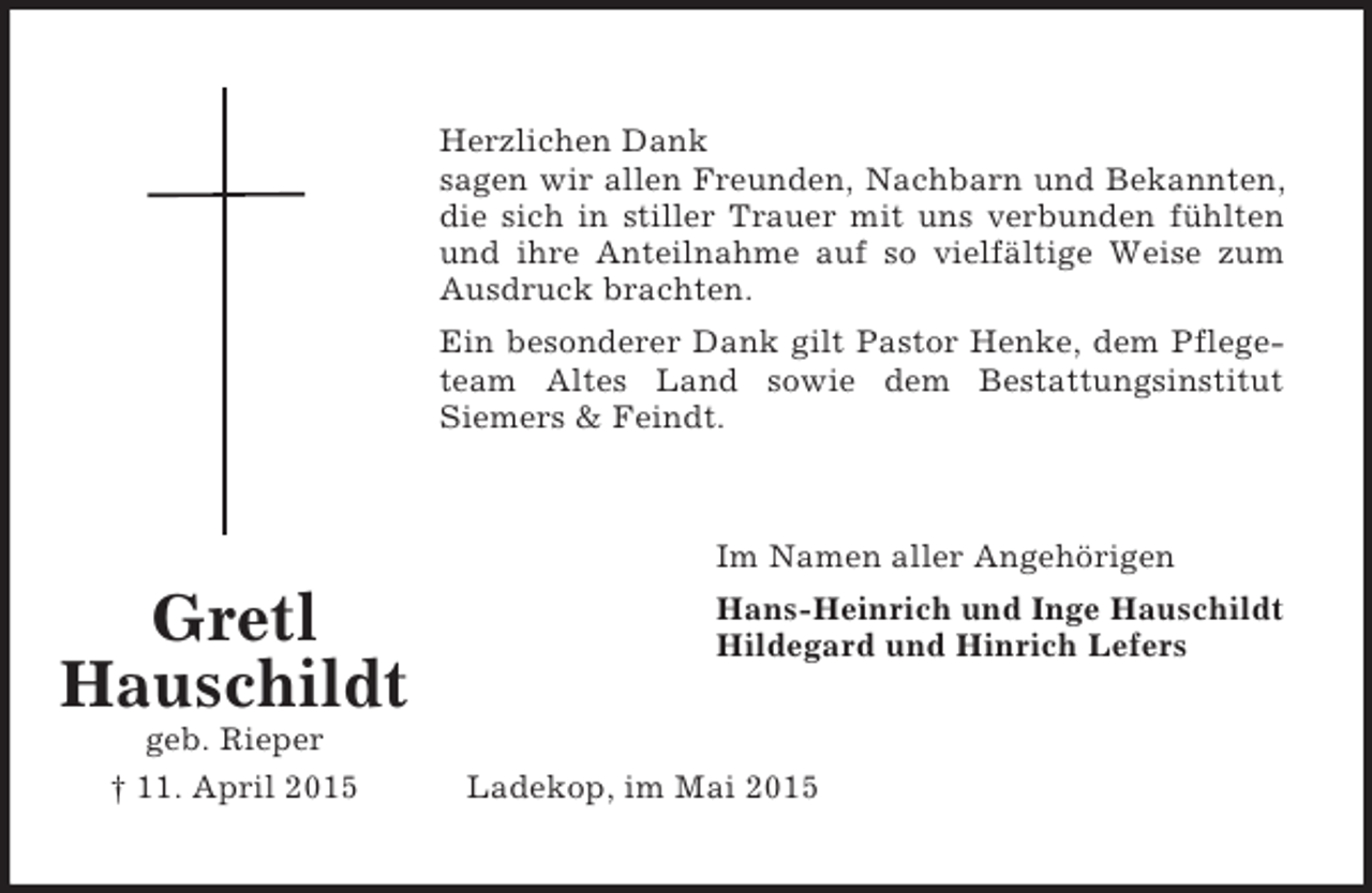 <p>Gretl<br />Hauschildt<br />geb. Rieper<br />† 11. April 2015</p><p>Herzlichen Dank<br />sagen wir allen Freunden, Nachbarn und Bekannten,<br />die sich in stiller Trauer mit uns verbunden fühlten<br />und ihre Anteilnahme auf so vielfältige Weise zum<br />Ausdruck brachten.<br />Ein besonderer Dank gilt Pastor Henke, dem Pflege-<br />team Altes Land sowie dem Bestattungsinstitut<br />Siemers</p>