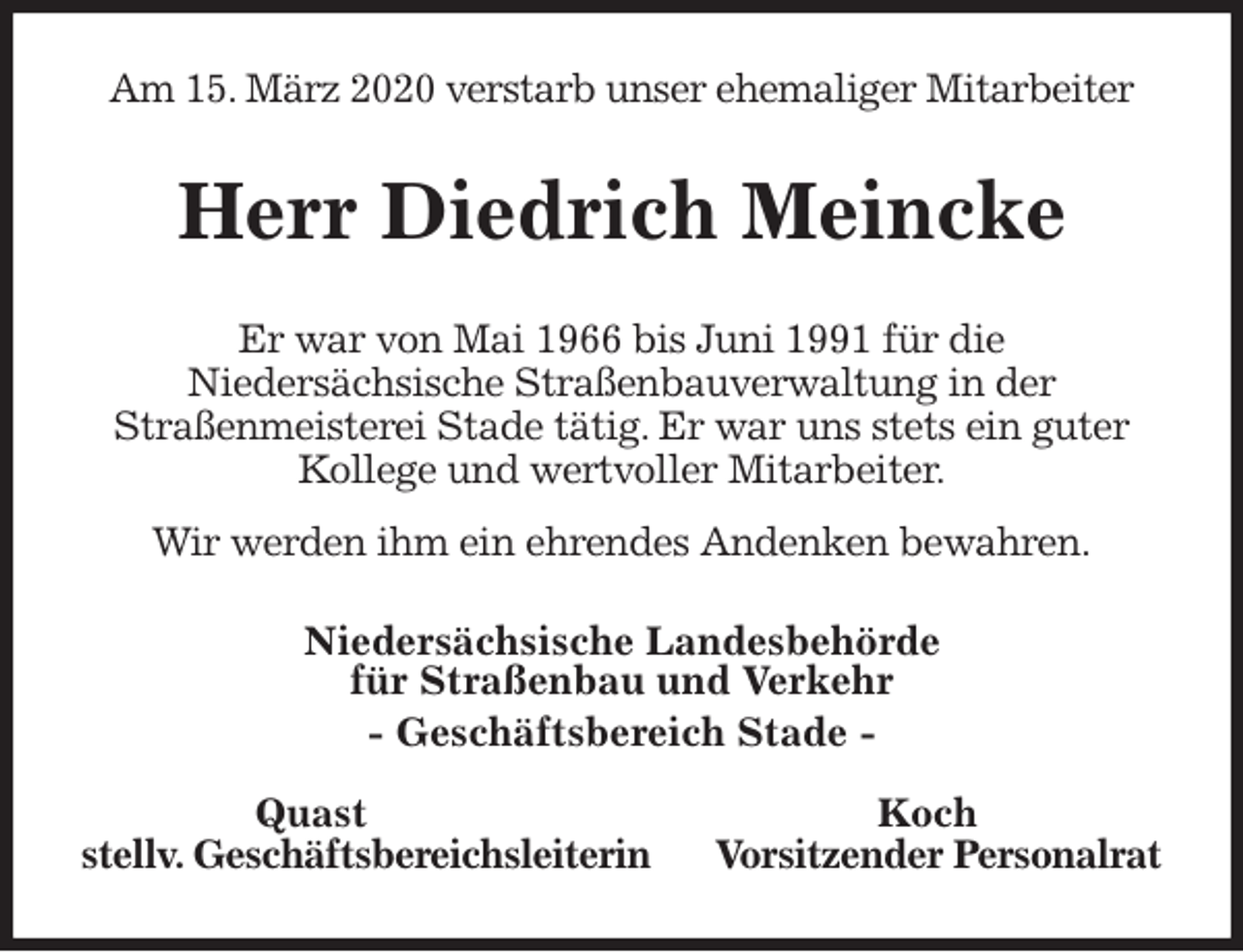 <p>Am 15. März 2020 verstarb unser ehemaliger Mitarbeiter<br />Herr Diedrich Meincke<br />Er war von Mai 1966 bis Juni 1991 für die<br />Niedersächsische Straßenbauverwaltung in der<br />Straßenmeisterei Stade tätig. Er war uns stets ein guter Kollege und wertvoller Mitarbeiter.<br />Wir werden ihm ein ehrendes Andenken bewahren.<br />Niedersächsische Landesbehörde<br />für Straßenbau und Verkehr<br />- Geschäftsbereich Stade -</p>
<p>Quast Koch<br />stellv. Geschäftsbereichsleiterin Vorsitzender Personalrat</p>