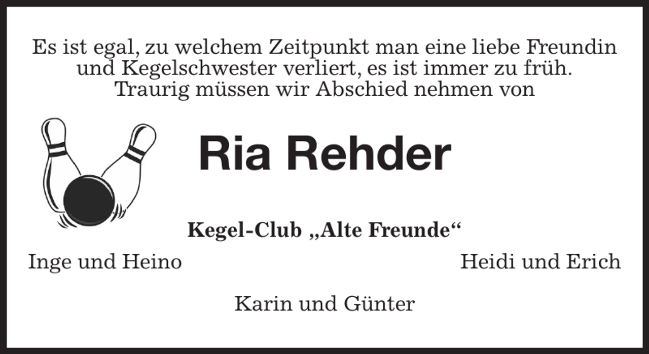 <p>Es ist egal, zu welchem Zeitpunkt man eine liebe Freundin<br />und Kegelschwester verliert, es ist immer zu früh.<br />Traurig müssen wir Abschied nehmen von<br />Ria Rehder<br />Kegel-Club „Alte Freunde“<br />Inge und Heino Heidi und Erich</p><p>Karin und Günter</p>