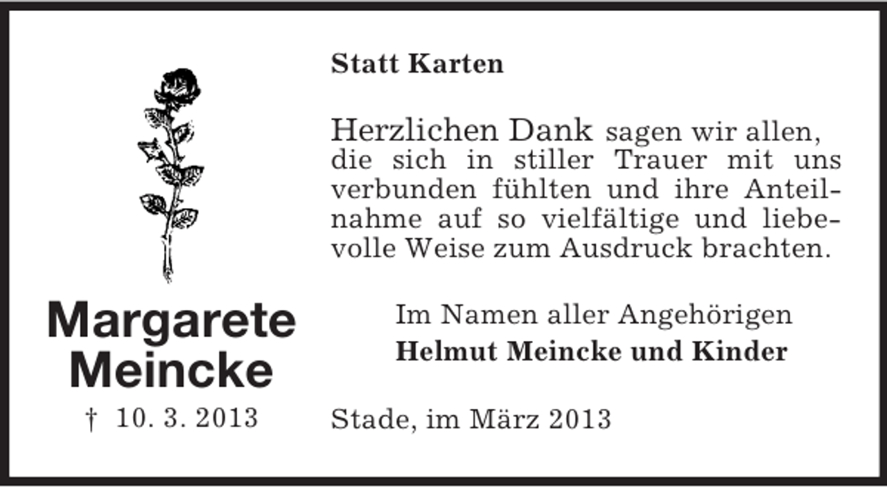 <p>Statt Karten</p><p>Herzlichen Dank sagen wir allen,<br />die sich in stiller Trauer mit uns<br />verbunden fühlten und ihre Anteilnahme auf so vielfältige und liebevolle Weise zum Ausdruck brachten.</p><p>Margarete<br />Meincke<br />† 10. 3. 2013</p><p>Im Namen aller Angehörigen<br />Helmut Meincke und Kinder<br />Stade, im März 2013</p>
