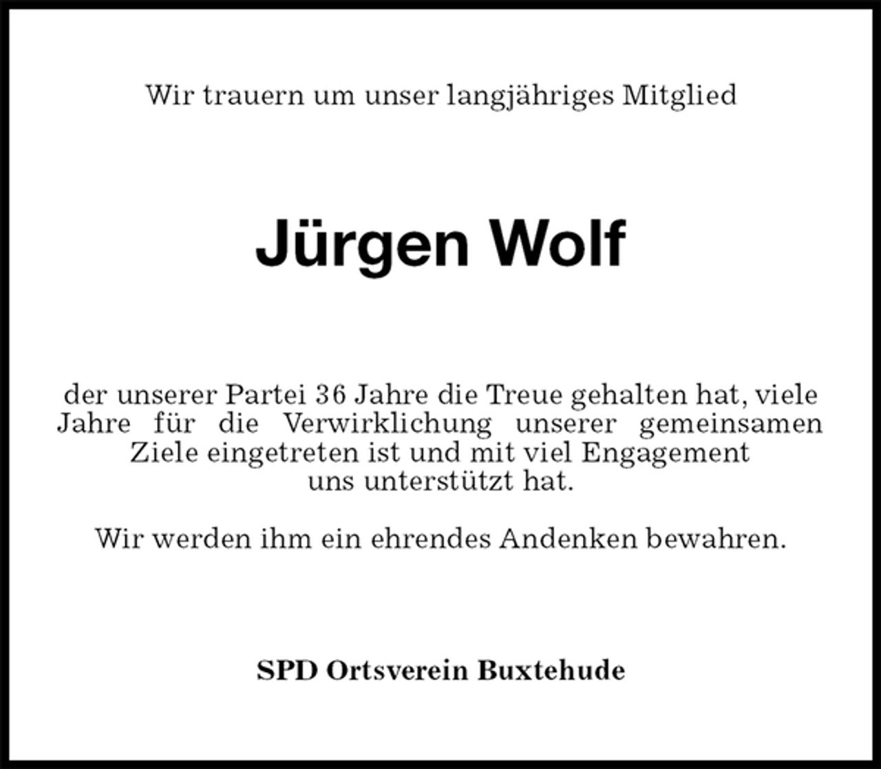 <p>Wir trauern um unser langjähriges Mitglied<br />Jürgen Wolf<br />der unserer Partei 36 Jahre die Treue gehalten hat, viele<br />Jahre für die Verwirklichung unserer gemeinsamen<br />Ziele eingetreten ist und mit viel Engagement<br />uns unterstützt hat.</p>
<p>Wir werden ihm ein ehrendes Andenken bewahren.<br />SPD Ortsverein Buxtehude</p>