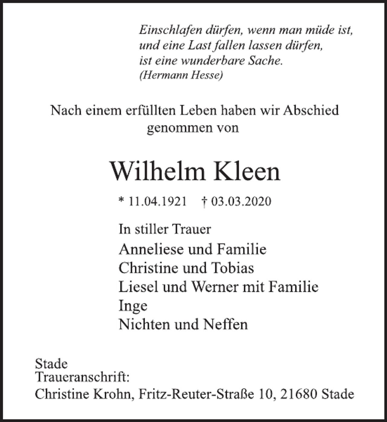 <p>Einschlafen dürfen, wenn man müde ist,<br />und eine Last fallen lassen dürfen,<br />ist eine wunderbare Sache.<br />(Hermann Hesse)<br />Nach einem erfüllten Leben haben wir Abschied<br />genommen von<br />Wilhelm Kleen<br />* 11.04.1921 † 03.03.2020<br />In stiller Trauer<br />Anneliese und Familie<br />Christine und Tobias<br />Liesel und Werner mit Familie<br />Inge<br />Nichten und Neffen<br />Stade<br />Traueranschrift:<br />Christine Krohn, Fritz-Reuter-Straße 10, 21680 Stade</p>
