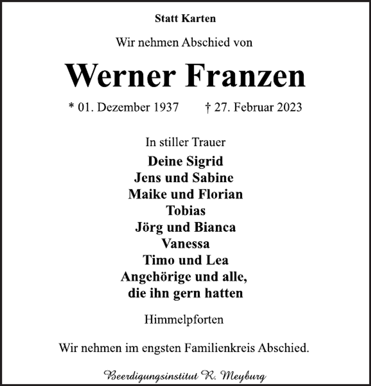 <p>Statt Karten<br />Wir nehmen Abschied von<br />Werner Franzen<br />* 01. Dezember 1937 † 27. Februar 2023<br />In stiller Trauer<br />Deine Sigrid<br />Jens und Sabine<br />Maike und Florian<br />Tobias<br />Jörg und Bianca<br />Vanessa<br />Timo und Lea<br />Angehörige und alle,<br />die ihn gern hatten<br />Himmelpforten<br />Wir nehmen im engsten Familienkreis Abschied.</p>