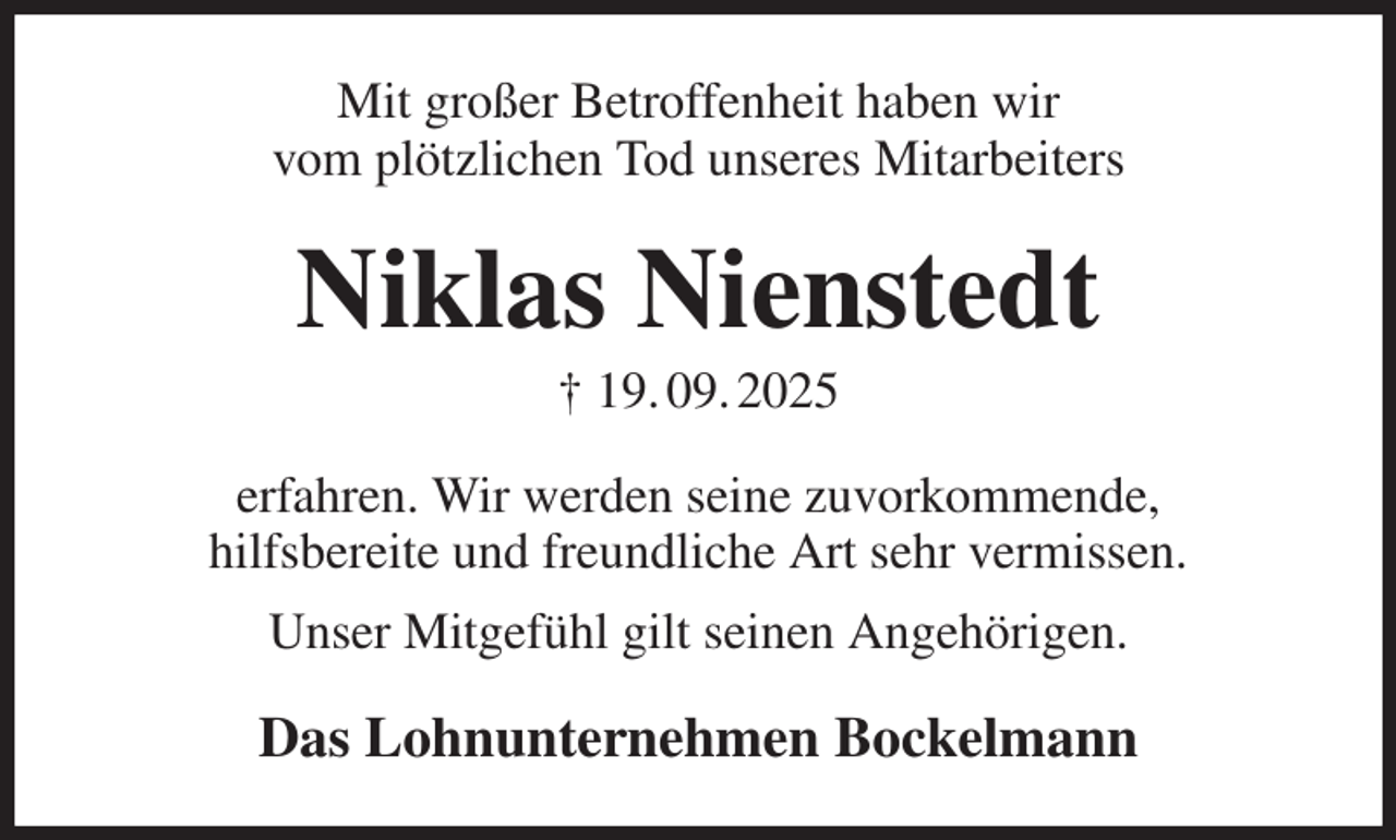 <p>Mit großer Betroffenheit haben wir<br />vom plötzlichen Tod unseres Mitarbeiters<br />Niklas Nienstedt<br />† 19. 09. 2025<br />erfahren. Wir werden seine zuvorkommende,<br />hilfsbereite und freundliche Art sehr vermissen.<br />Unser Mitgefühl gilt seinen Angehörigen.<br />Das Lohnunternehmen Bockelmann</p>