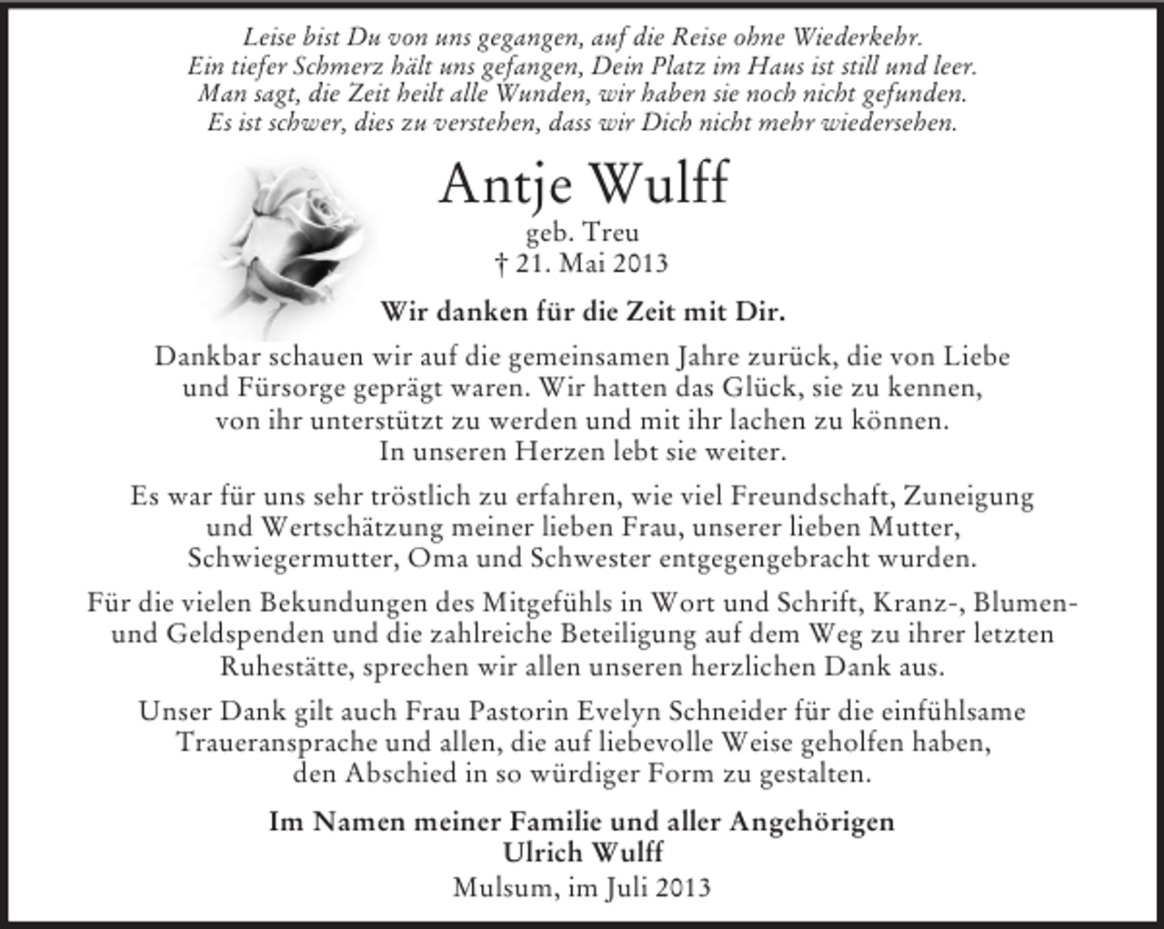 <p>Leise bist Du von uns gegangen, auf die Reise ohne Wiederkehr.<br />Ein tiefer Schmerz hält uns gefangen, Dein Platz im Haus ist still und leer.<br />Man sagt, die Zeit heilt alle Wunden, wir haben sie noch nicht gefunden.<br />Es ist schwer, dies zu verstehen, dass wir Dich nicht mehr wiedersehen.</p><p>Antje Wulff<br />geb. Treu<br />† 21. Mai 2013<br />Wir danken für die Zeit mit Dir.<br />Dankbar schauen wir auf die gemeinsamen Jahre zurück, die von Liebe<br />und Fürsorge geprägt waren. Wir hatten das Glück, sie zu kennen,<br />von ihr unterstützt zu werden und mit ihr lachen zu können.<br />In unseren Herzen lebt sie weiter.<br />Es war für uns sehr tröstlich zu erfahren, wie viel Freundschaft, Zuneigung<br />und Wertschätzung meiner lieben Frau, unserer lieben Mutter,<br />Schwiegermutter, Oma und Schwester entgegengebracht wurden.<br />Für die vielen Bekundungen des Mitgefühls in Wort und Schrift, Kranz-, Blumenund Geldspenden und die zahlreiche Beteiligung auf dem Weg zu ihrer letzten<br />Ruhestätte, sprechen wir allen unseren herzlichen Dank aus.<br />Unser Dank gilt auch Frau Pastorin Evelyn Schneider für die einfühlsame<br />Traueransprache und allen, die auf liebevolle Weise geholfen haben,<br />den Abschied in so würdiger Form zu gestalten.<br />Im Namen meiner Familie und aller Angehörigen<br />Ulrich Wulff<br />Mulsum, im Juli 2013</p>