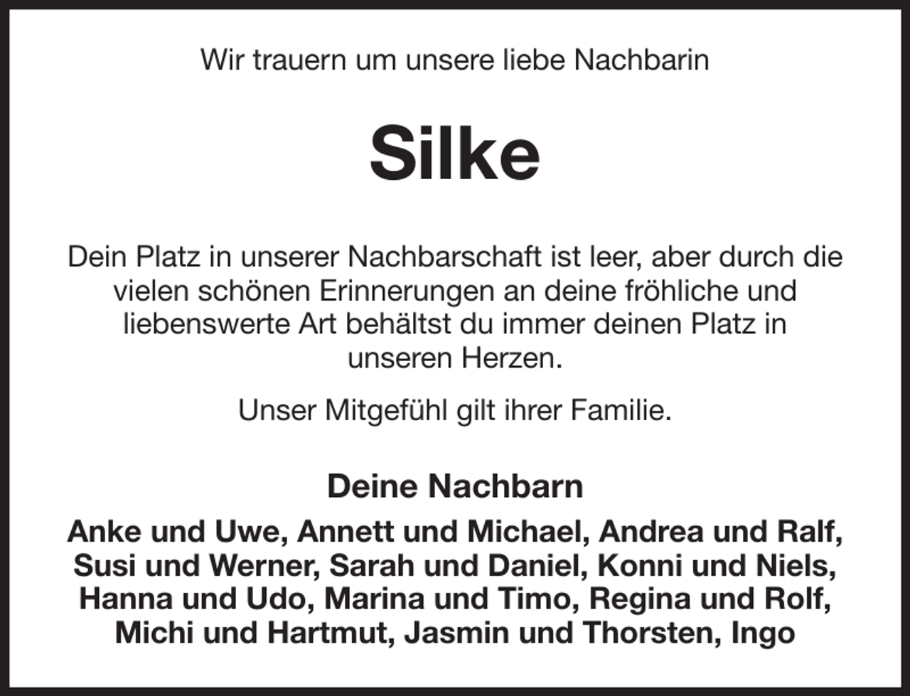 <p>Wir trauern um unsere liebe Nachbarin<br />Silke<br />Dein Platz in unserer Nachbarschaft ist leer, aber durch die vielen schönen Erinnerungen an deine fröhliche und<br />liebenswerte Art behältst du immer deinen Platz in<br />unseren Herzen.<br />Unser Mitgefühl gilt ihrer Familie.<br />Deine Nachbarn<br />Anke und Uwe, Annett und Michael, Andrea und Ralf, Susi und Werner, Sarah und Daniel, Konni und Niels, Hanna und Udo, Marina und Timo, Regina und Rolf, Michi und Hartmut, Jasmin und Thorsten, Ingo</p>