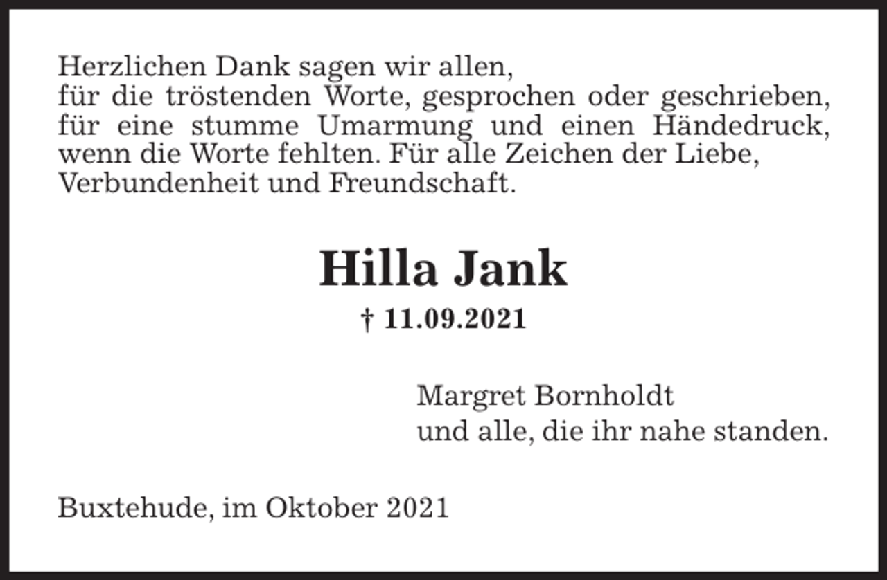 <p>Herzlichen Dank sagen wir allen,<br />für die tröstenden Worte, gesprochen oder geschrieben, für eine stumme Umarmung und einen Händedruck, wenn die Worte fehlten. Für alle Zeichen der Liebe,<br />Verbundenheit und Freundschaft.<br />Hilla Jank<br />† 11.09.2021<br />Margret Bornholdt<br />und alle, die ihr nahe standen.<br />Buxtehude, im Oktober 2021</p>