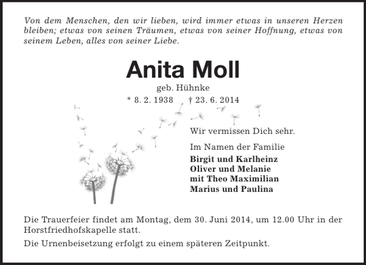 <p>Von dem Menschen, den wir lieben, wird immer etwas in unseren Herzen bleiben; etwas von seinen Träumen, etwas von seiner Hoffnung, etwas von seinem Leben, alles von seiner Liebe.<br />Anita Moll<br />geb. Hühnke<br />* 8. 2. 1938 † 23. 6. 2014<br />Wir vermissen Dich sehr.<br />Im Namen der Familie<br />Birgit und Karlheinz<br />Oliver und Melanie<br />mit Theo Maximilian<br />Marius und Paulina<br />Die Trauerfeier findet am Montag, dem 30. Juni 2014, um 12.00 Uhr in der Horstfriedhofskapelle statt.<br />Die Urnenbeisetzung erfolgt zu einem späteren Zeitpunkt.</p>