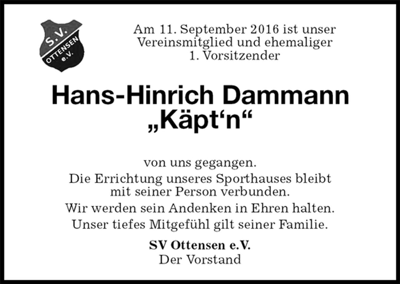 <p>Am 11. September 2016 ist unser<br />Vereinsmitglied und ehemaliger<br />1. Vorsitzender<br />Hans-Hinrich Dammann „Käpt‘n“</p><p>SV Ottensen e.V.<br />Der Vorstand<br />von uns gegangen.<br />Die Errichtung unseres Sporthauses bleibt<br />mit seiner Person verbunden.<br />Wir werden sein Andenken in Ehren halten.<br />Unser tiefes Mitgefühl gilt seiner Familie.</p>