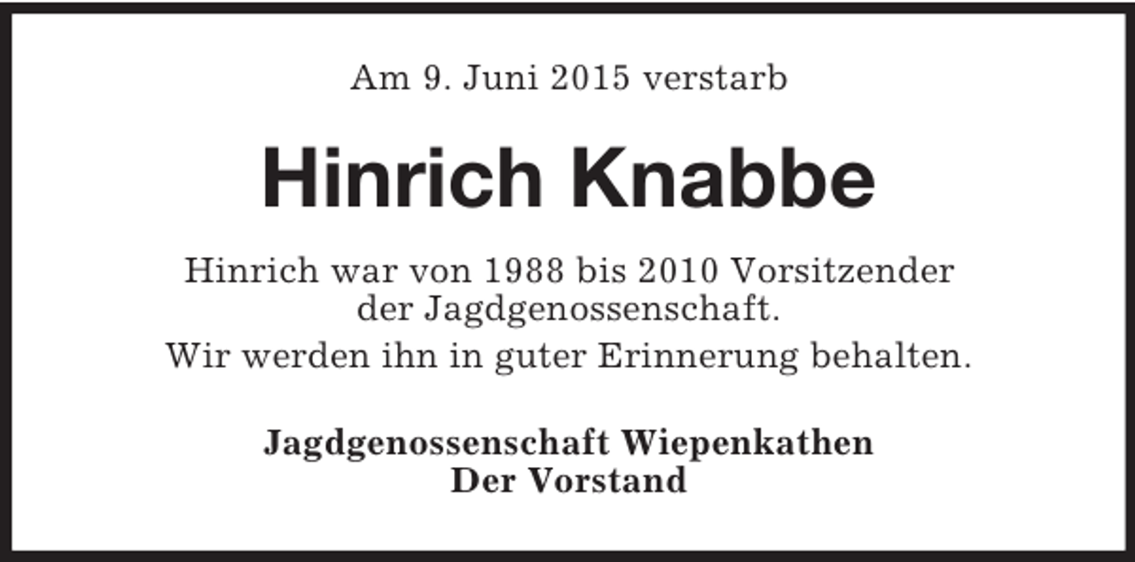 <p>Am 9. Juni 2015 verstarb<br />Hinrich Knabbe<br />Hinrich war von 1988 bis 2010 Vorsitzender<br />der Jagdgenossenschaft.<br />Wir werden ihn in guter Erinnerung behalten.<br />Jagdgenossenschaft Wiepenkathen<br />Der Vorstand</p>
