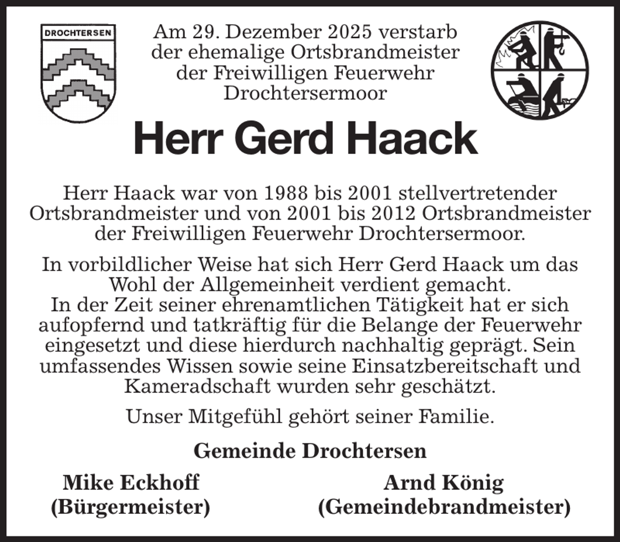 <p>Am 29. Dezember 2025 verstarb<br />der ehemalige Ortsbrandmeister<br />der Freiwilligen Feuerwehr<br />Drochtersermoor<br />Herr Gerd Haack<br />Herr Haack war von 1988 bis 2001 stellvertretender<br />Ortsbrandmeister und von 2001 bis 2012 Ortsbrandmeister der Freiwilligen Feuerwehr Drochtersermoor.<br />In vorbildlicher Weise hat sich Herr Gerd Haack um das Wohl der Allgemeinheit verdient gemacht.<br />In der Zeit seiner ehrenamtlichen Tätigkeit hat er sich<br />aufopfernd und tatkräftig für die Belange der Feuerwehr eingesetzt und diese hierdurch nachhaltig geprägt. Sein umfassendes Wissen sowie seine Einsatzbereitschaft und Kameradschaft wurden sehr geschätzt.<br />Unser Mitgefühl gehört seiner Familie.<br />Gemeinde Drochtersen<br />Mike Eckhoff Arnd König<br />(Bürgermeister) (Gemeindebrandmeister)</p>