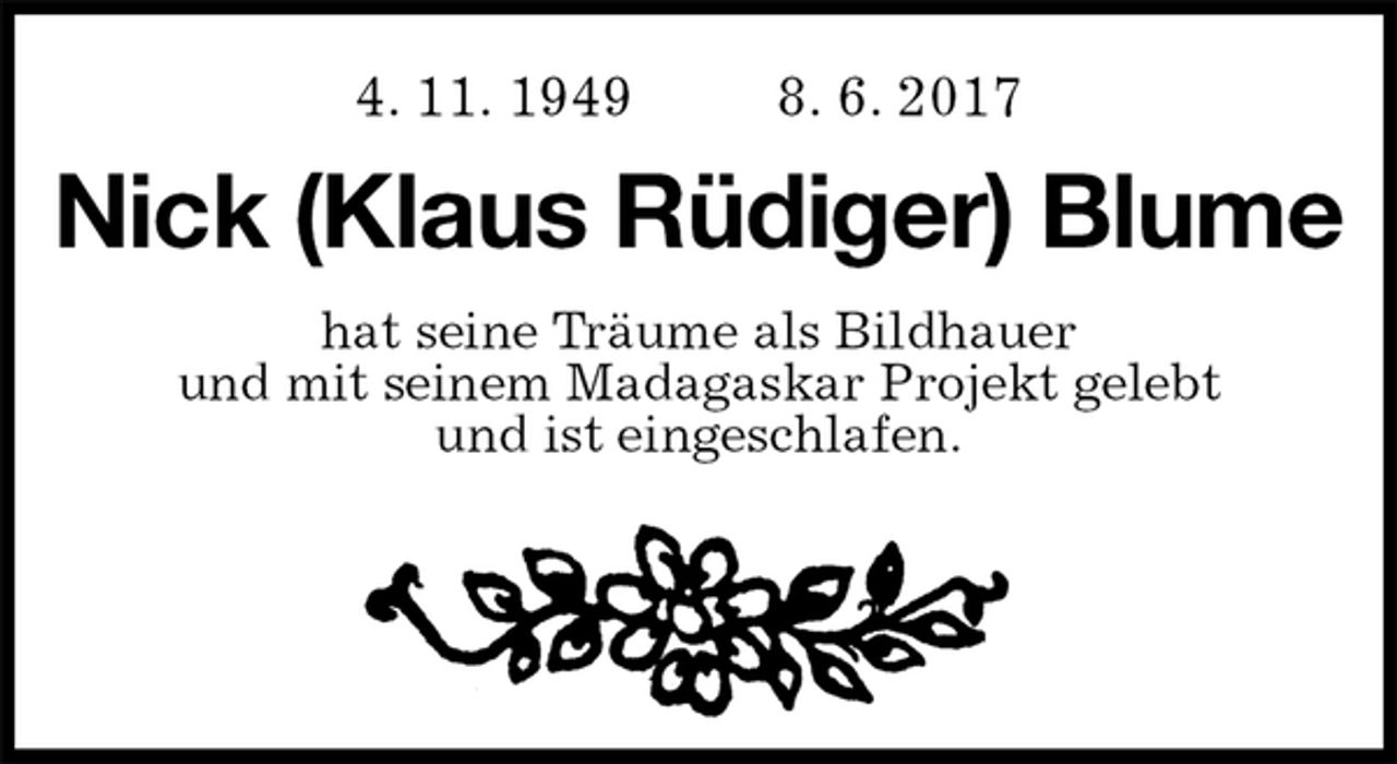 <p>4. 11. 1949 8. 6. 2017<br />Nick (Klaus Rüdiger) Blume<br />hat seine Träume als Bildhauer<br />und mit seinem Madagaskar Projekt gelebt<br />und ist eingeschlafen.</p>