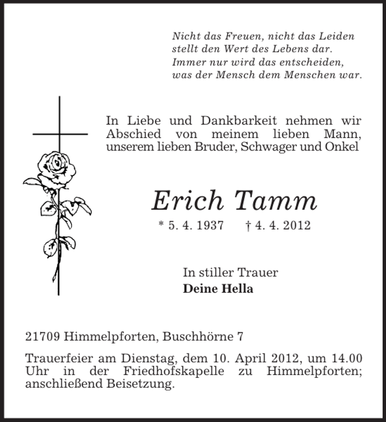 <p>Nicht das Freuen, nicht das Leiden<br />stellt den Wert des Lebens dar.<br />Immer nur wird das entscheiden,<br />was der Mensch dem Menschen war.<br />In Liebe und Dankbarkeit nehmen wir Abschied von meinem lieben Mann,<br />unserem lieben Bruder, Schwager und Onkel<br />Erich Tamm<br />* 5. 4. 1937 † 4. 4. 2012<br />In stiller Trauer<br />Deine Hella<br />21709 Himmelpforten, Buschhörne 7<br />Trauerfeier am Dienstag, dem 10. April 2012, um 14.00 Uhr in der Friedhofskapelle zu Himmelpforten;<br />anschließend Beisetzung.</p>