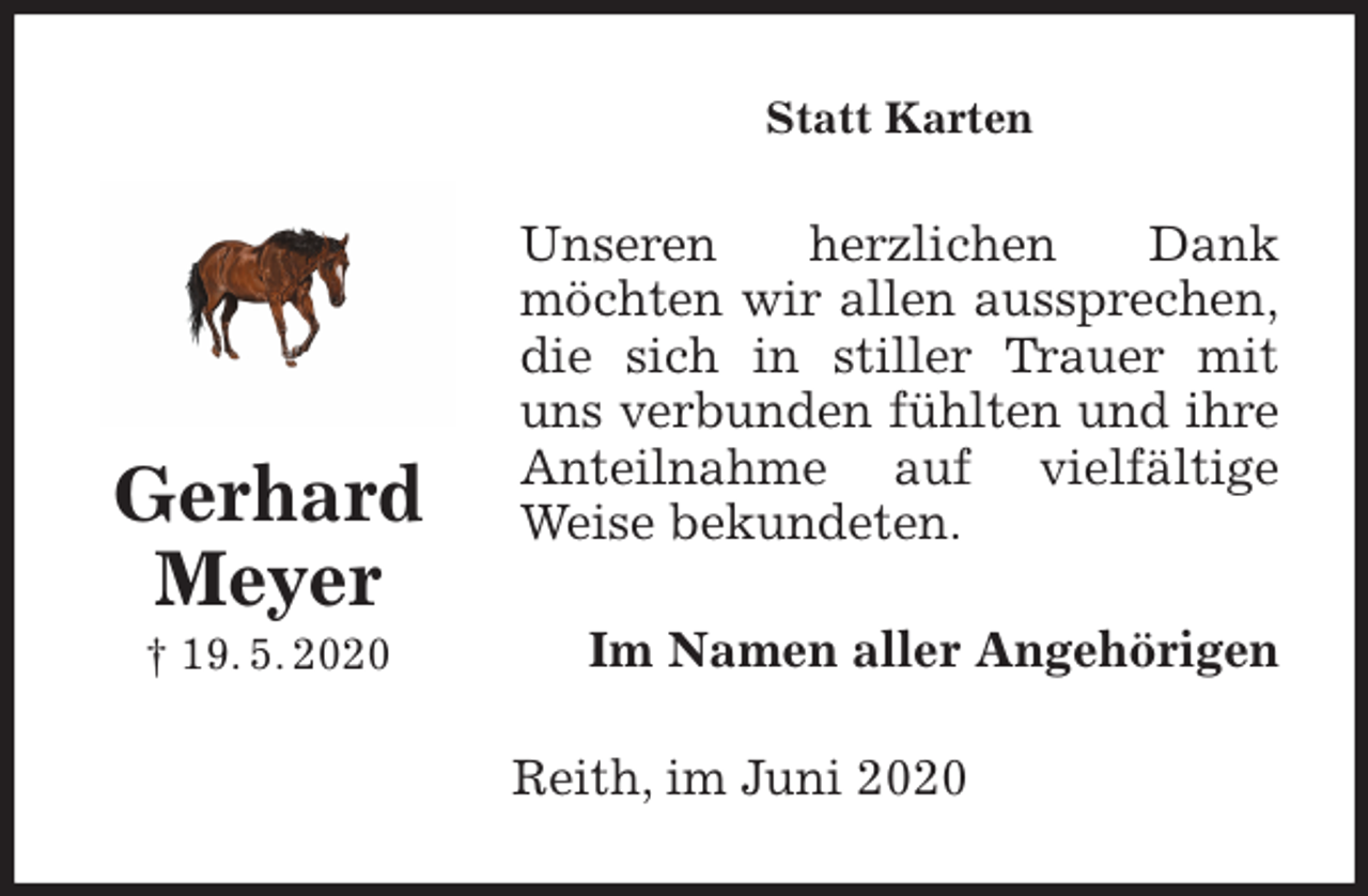 <p>Statt Karten<br />Unseren herzlichen Dank<br />möchten wir allen aussprechen,<br />die sich in stiller Trauer mit<br />uns verbunden fühlten und ihre<br />Anteilnahme auf vielfältige<br />Weise bekundeten.<br />Im Namen aller Angehörigen<br />Reith, im Juni 2020<br />Gerhard<br />Meyer<br />† 19. 5. 2020</p>