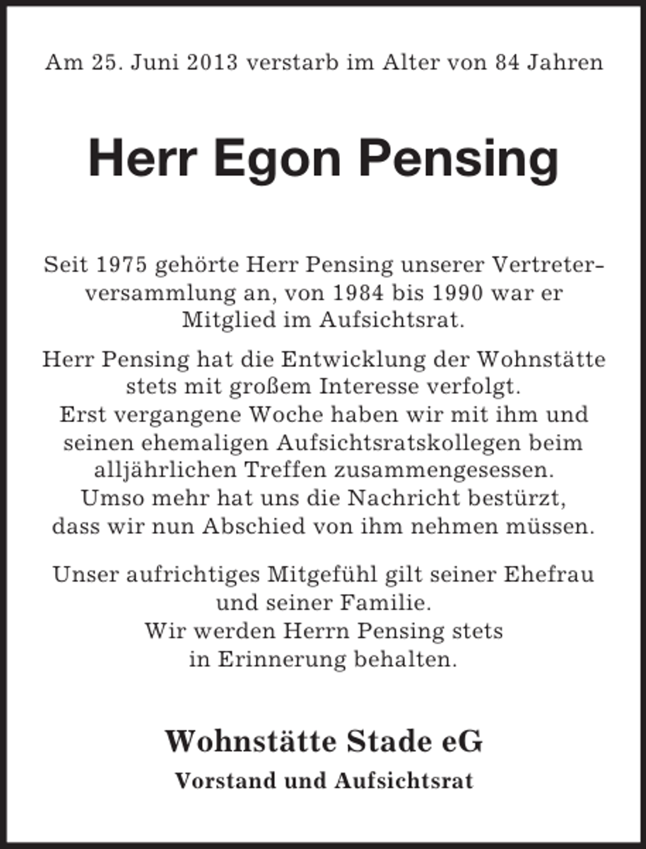 <p>Am 25. Juni 2013 verstarb im Alter von 84 Jahren</p><p>Herr Egon Pensing<br />Seit 1975 gehörte Herr Pensing unserer Vertreterversammlung an, von 1984 bis 1990 war er<br />Mitglied im Aufsichtsrat.<br />Herr Pensing hat die Entwicklung der Wohnstätte<br />stets mit großem Interesse verfolgt.<br />Erst vergangene Woche haben wir mit ihm und<br />seinen ehemaligen Aufsichtsratskollegen beim<br />alljährlichen Treffen zusammengesessen.<br />Umso mehr hat uns die Nachricht bestürzt,<br />dass wir nun Abschied von ihm nehmen müssen.<br />Unser aufrichtiges Mitgefühl gilt seiner Ehefrau<br />und seiner Familie.<br />Wir werden Herrn Pensing stets<br />in Erinnerung behalten.</p><p>Wohnstätte Stade eG<br />Vorstand und Aufsichtsrat</p>