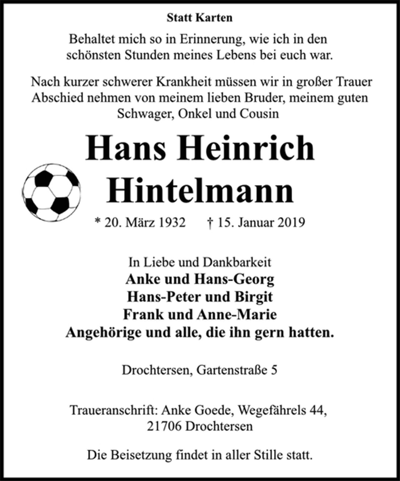 <p>Statt Karten<br />Behaltet mich so in Erinnerung, wie ich in den<br />schönsten Stunden meines Lebens bei euch war.<br />Nach kurzer schwerer Krankheit müssen wir in großer Trauer<br />Abschied nehmen von meinem lieben Bruder, meinem guten<br />Schwager, Onkel und Cousin<br />Hans Heinrich<br />Hintelmann<br />* 20. März 1932 † 15. Januar 2019<br />In Liebe und Dankbarkeit<br />Anke und Hans-Georg<br />Hans-Peter und Birgit<br />Frank und Anne-Marie<br />Angehörige und alle, die ihn gern hatten.<br />Drochtersen, Gartenstraße 5</p><p>Traueranschrift: Anke Goede, Wegefährels 44,<br />21706 Drochtersen<br />Die Beisetzung findet in aller Stille statt.</p>