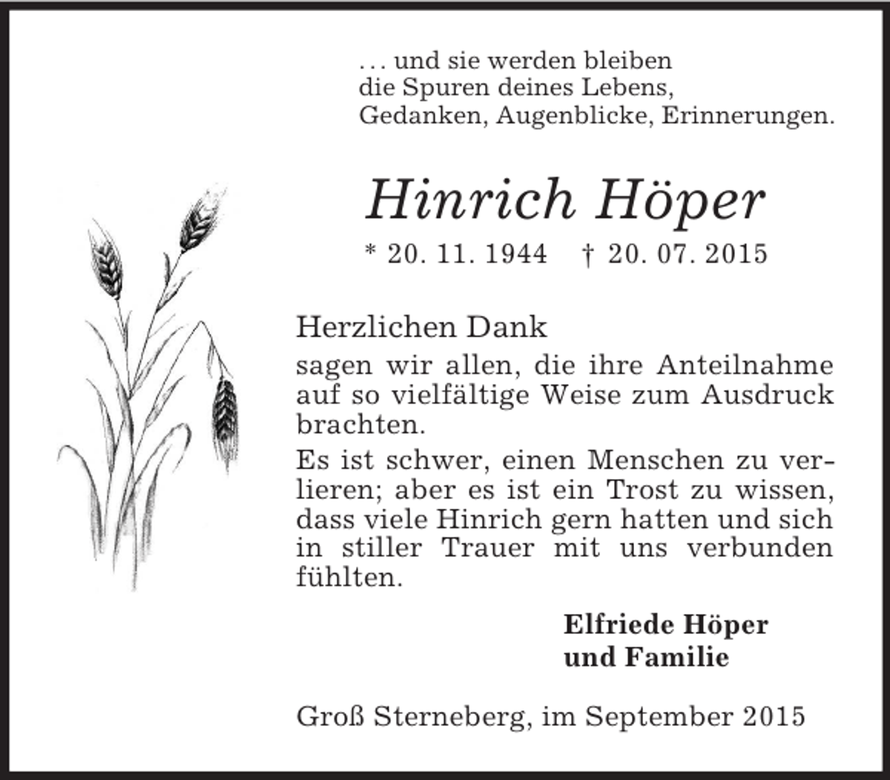 <p>. . . und sie werden bleiben<br />die Spuren deines Lebens,<br />Gedanken, Augenblicke, Erinnerungen.<br />Hinrich Höper<br />* 20. 11. 1944 † 20. 07. 2015<br />Herzlichen Dank<br />sagen wir allen, die ihre Anteilnahme auf so vielfältige Weise zum Ausdruck brachten.<br />Es ist schwer, einen Menschen zu verlieren; aber es ist ein Trost zu wissen, dass viele Hinrich gern hatten und sich in stiller Trauer mit uns verbunden fühlten.<br />Elfriede Höper<br />und Familie<br />Groß Sterneberg, im September 2015</p>
