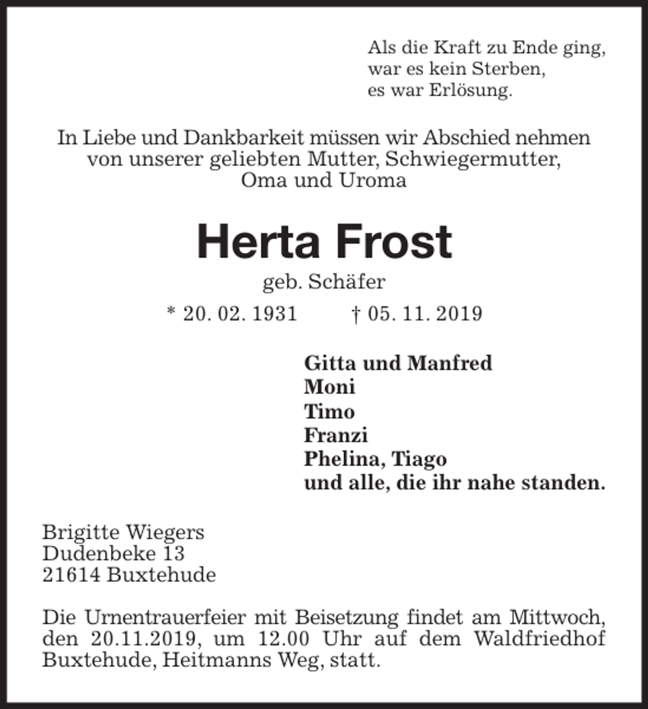 <p>Als die Kraft zu Ende ging,<br />war es kein Sterben,<br />es war Erlösung.<br />In Liebe und Dankbarkeit müssen wir Abschied nehmen von unserer geliebten Mutter, Schwiegermutter,<br />Oma und Uroma<br />Herta Frost<br />geb. Schäfer<br />* 20. 02. 1931 † 05. 11. 2019<br />Gitta und Manfred<br />Moni<br />Timo<br />Franzi<br />Phelina, Tiago<br />und alle, die ihr nahe standen.<br />Brigitte Wiegers<br />Dudenbeke 13<br />21614 Buxtehude</p><p>Die Urnentrauerfeier mit Beisetzung findet am Mittwoch, den 20.11.2019, um 12.00 Uhr auf dem Waldfriedhof Buxtehude, Heitmanns Weg, statt.</p>