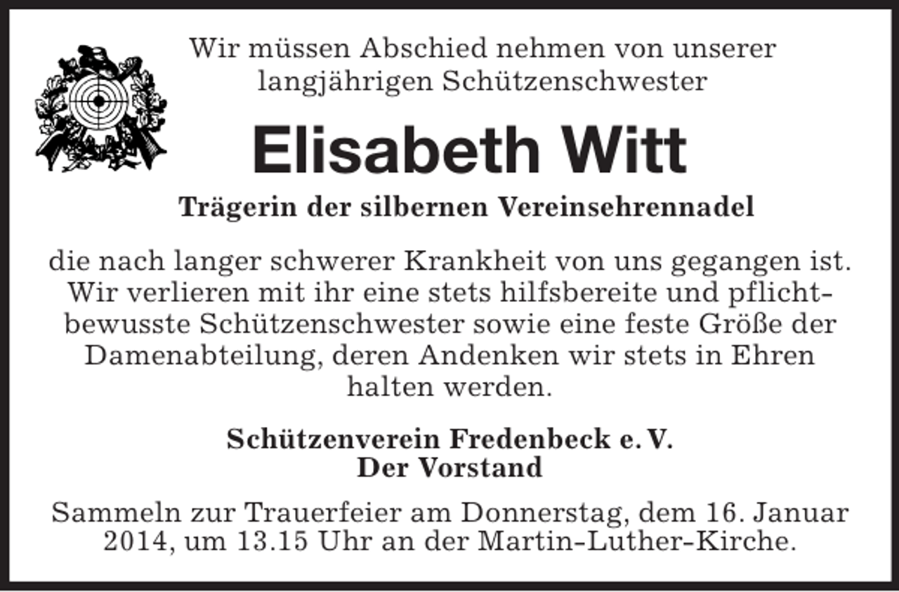 <p>Wir müssen Abschied nehmen von unserer<br />langjährigen Schützenschwester<br />Elisabeth Witt<br />Trägerin der silbernen Vereinsehrennadel<br />die nach langer schwerer Krankheit von uns gegangen ist.<br />Wir verlieren mit ihr eine stets hilfsbereite und pflicht-<br />bewusste Schützenschwester sowie eine feste Größe der<br />Damenabteilung, deren Andenken wir stets in Ehren<br />halten werden.<br />Schützenverein Fredenbeck e. V.<br />Der Vorstand<br />Sammeln zur Trauerfeier am Donnerstag, dem 16. Januar 2014, um 13.15 Uhr an der Martin-Luther-Kirche.</p>