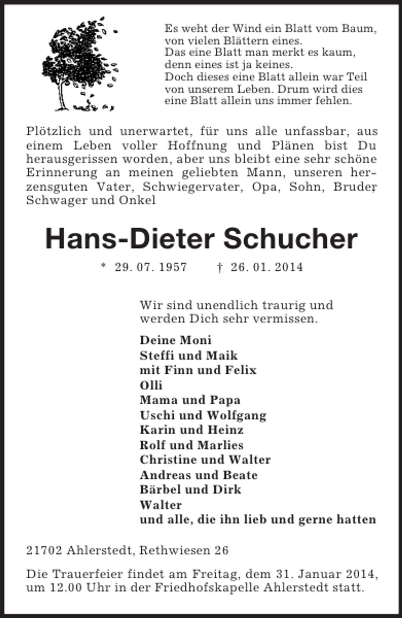 <p>Es weht der Wind ein Blatt vom Baum,<br />von vielen Blättern eines.<br />Das eine Blatt man merkt es kaum,<br />denn eines ist ja keines.<br />Doch dieses eine Blatt allein war Teil<br />von unserem Leben. Drum wird dies<br />eine Blatt allein uns immer fehlen.<br />Plötzlich und unerwartet, für uns alle unfassbar, aus<br />einem Leben voller Hoffnung und Plänen bist Du<br />herausgerissen worden, aber uns bleibt eine sehr schöne Erinnerung an meinen geliebten Mann, unseren herzensguten Vater, Schwiegervater, Opa, Sohn, Bruder, Schwager und Onkel<br />Hans-Dieter Schucher<br />* 29. 07. 1957 † 26. 01. 2014<br />Wir sind unendlich traurig und<br />werden Dich sehr vermissen.<br />Deine Moni<br />Steffi und Maik<br />mit Finn und Felix<br />Olli<br />Mama und Papa<br />Uschi und Wolfgang<br />Karin und Heinz<br />Rolf und Marlies<br />Christine und Walter<br />Andreas und Beate<br />Bärbel und Dirk<br />Walter<br />und alle, die ihn lieb und gerne hatten<br />21702 Ahlerstedt, Rethwiesen 26<br />Die Trauerfeier findet am Freitag, dem 31. Januar 2014, um 12.00 Uhr in der Friedhofskapelle Ahlerstedt statt.</p>