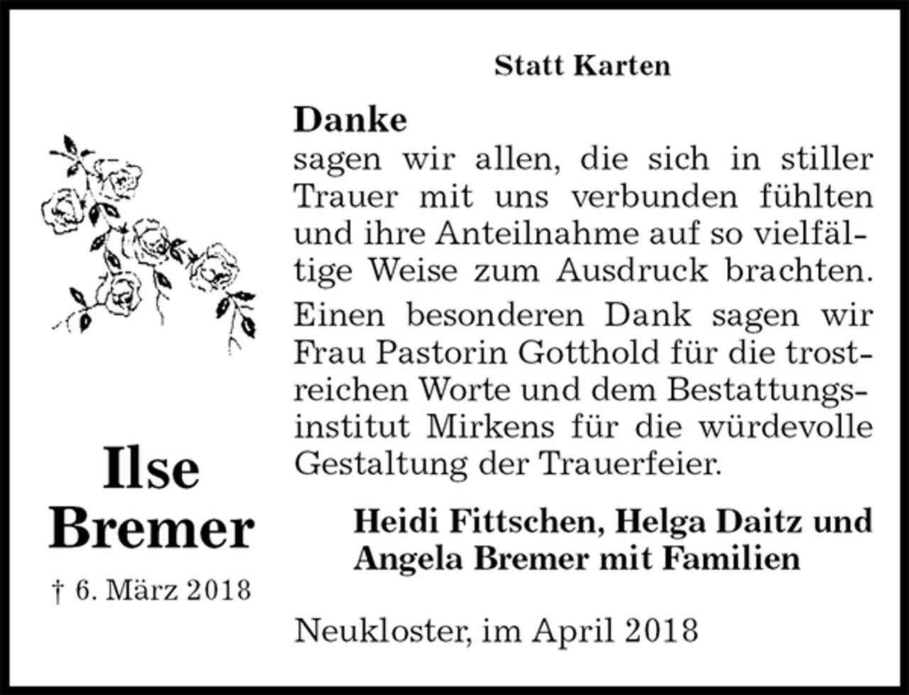 <p>Statt Karten<br />Danke<br />sagen wir allen, die sich in stiller<br />Trauer mit uns verbunden fühlten<br />und ihre Anteilnahme auf so vielfältige Weise zum Ausdruck brachten.<br />Einen besonderen Dank sagen wir<br />Frau Pastorin Gotthold für die trostreichen Worte und dem Bestattungsinstitut Mirkens für die würdevolle<br />Gestaltung der Trauerfeier.<br />Heidi Fittschen, Helga Daitz und Angela Bremer mit Familien<br />Neukloster, im April 2018<br />Ilse<br />Bremer<br />† 6. März 2018</p>