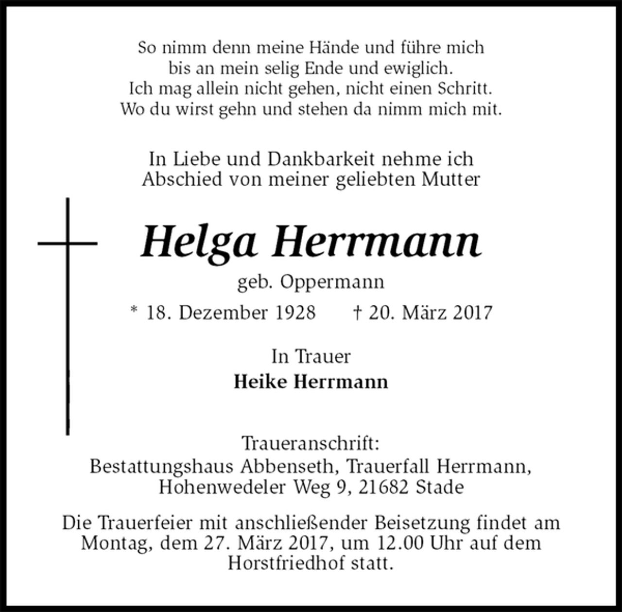 <p>So nimm denn meine Hände und führe mich<br />bis an mein selig Ende und ewiglich.<br />Ich mag allein nicht gehen, nicht einen Schritt.<br />Wo du wirst gehn und stehen da nimm mich mit.<br />In Liebe und Dankbarkeit nehme ich<br />Abschied von meiner geliebten Mutter<br />Helga Herrmann<br />geb. Oppermann<br />* 18. Dezember 1928 † 20. März 2017<br />In Trauer<br />Heike Herrmann<br />Traueranschrift:<br />Bestattungshaus Abbenseth, Trauerfall Herrmann,<br />Hohenwedeler Weg 9, 21682 Stade<br />Die Trauerfeier mit anschließender Beisetzung findet am<br />Montag, dem 27. März 2017, um 12.00 Uhr auf dem<br />Horstfriedhof statt.</p>