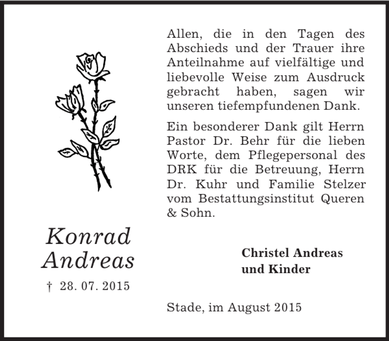 <p>Konrad<br />Andreas<br />† 28. 07. 2015<br />Allen, die in den Tagen des<br />Abschieds und der Trauer ihre Anteilnahme auf vielfältige und liebevolle Weise zum Ausdruck gebracht haben, sagen wir<br />unseren tiefempfundenen Dank.<br />Ein besonderer Dank gilt Herrn Pastor Dr. Behr für die lieben Worte, dem Pflegepersonal des DRK für die Betreuung, Herrn Dr. Kuhr und Familie Stelzer vom Bestattungsinstitut Queren</p>