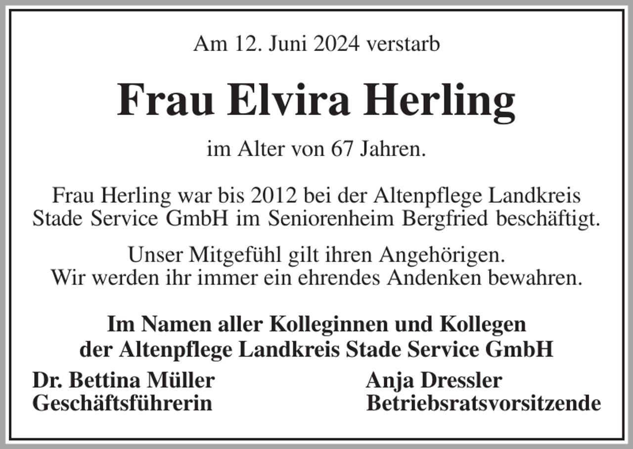 <p>Am 12. Juni 2024 verstarb<br />Frau Elvira Herling<br />im Alter von 67 Jahren.<br />Frau Herling war bis 2012 bei der Altenpflege Landkreis Stade Service GmbH im Seniorenheim Bergfried beschäftigt.<br />Unser Mitgefühl gilt ihren Angehörigen.<br />Wir werden ihr immer ein ehrendes Andenken bewahren.<br />Im Namen aller Kolleginnen und Kollegen<br />der Altenpflege Landkreis Stade Service GmbH<br />Dr. Bettina Müller Anja Dressler<br />Geschäftsführerin Betriebsratsvorsitzende</p>