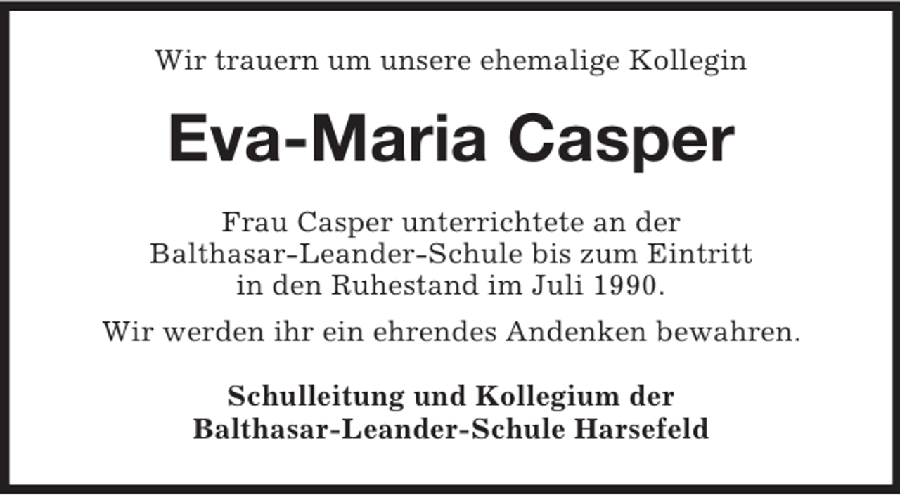 <p>Wir trauern um unsere ehemalige Kollegin<br />Eva-Maria Casper<br />Frau Casper unterrichtete an der<br />Balthasar-Leander-Schule bis zum Eintritt<br />in den Ruhestand im Juli 1990.<br />Wir werden ihr ein ehrendes Andenken bewahren.<br />Schulleitung und Kollegium der<br />Balthasar-Leander-Schule Harsefeld</p>