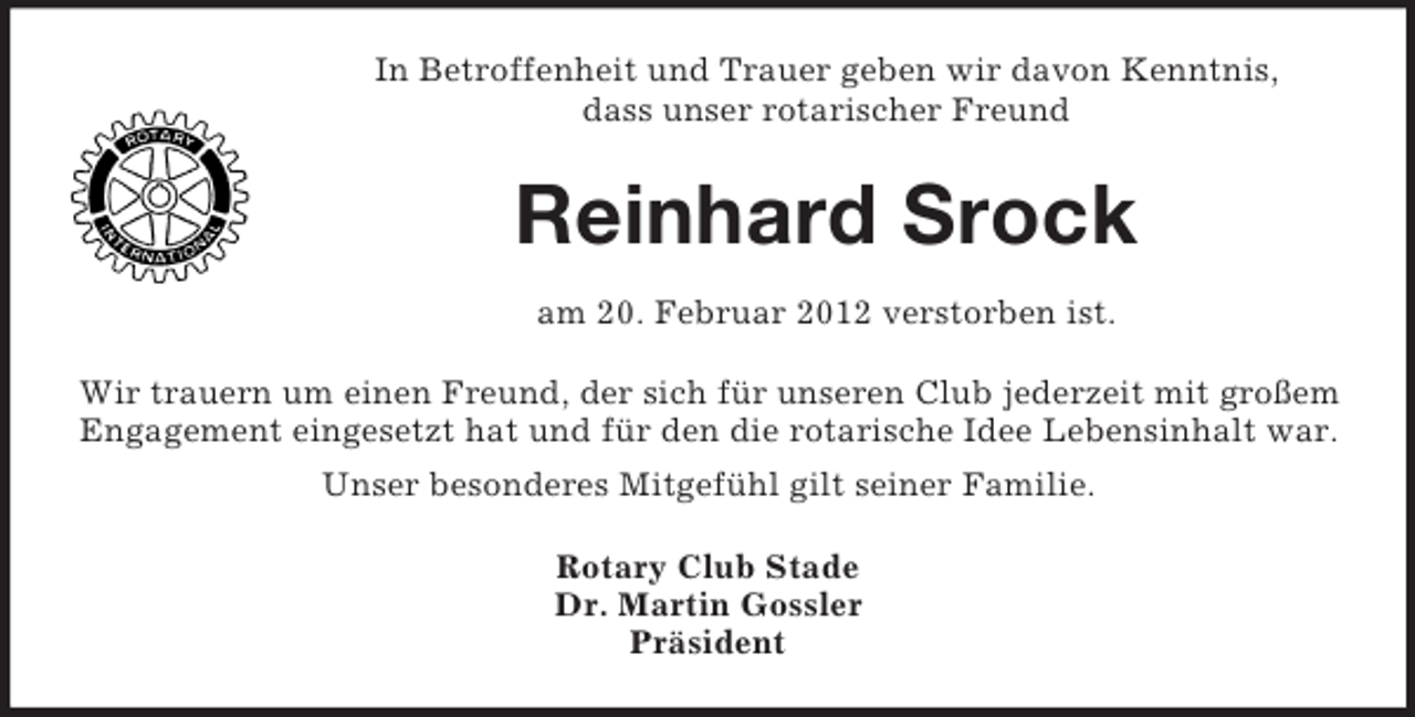 <p>In Betroffenheit und Trauer geben wir davon Kenntnis,<br />dass unser rotarischer Freund</p><p>Reinhard Srock<br />am 20. Februar 2012 verstorben ist.<br />Wir trauern um einen Freund, der sich für unseren Club jederzeit mit großem<br />Engagement eingesetzt hat und für den die rotarische Idee Lebensinhalt war.<br />Unser besonderes Mitgefühl gilt seiner Familie.<br />Rotary Club Stade<br />Dr. Martin Gossler<br />Präsident</p>