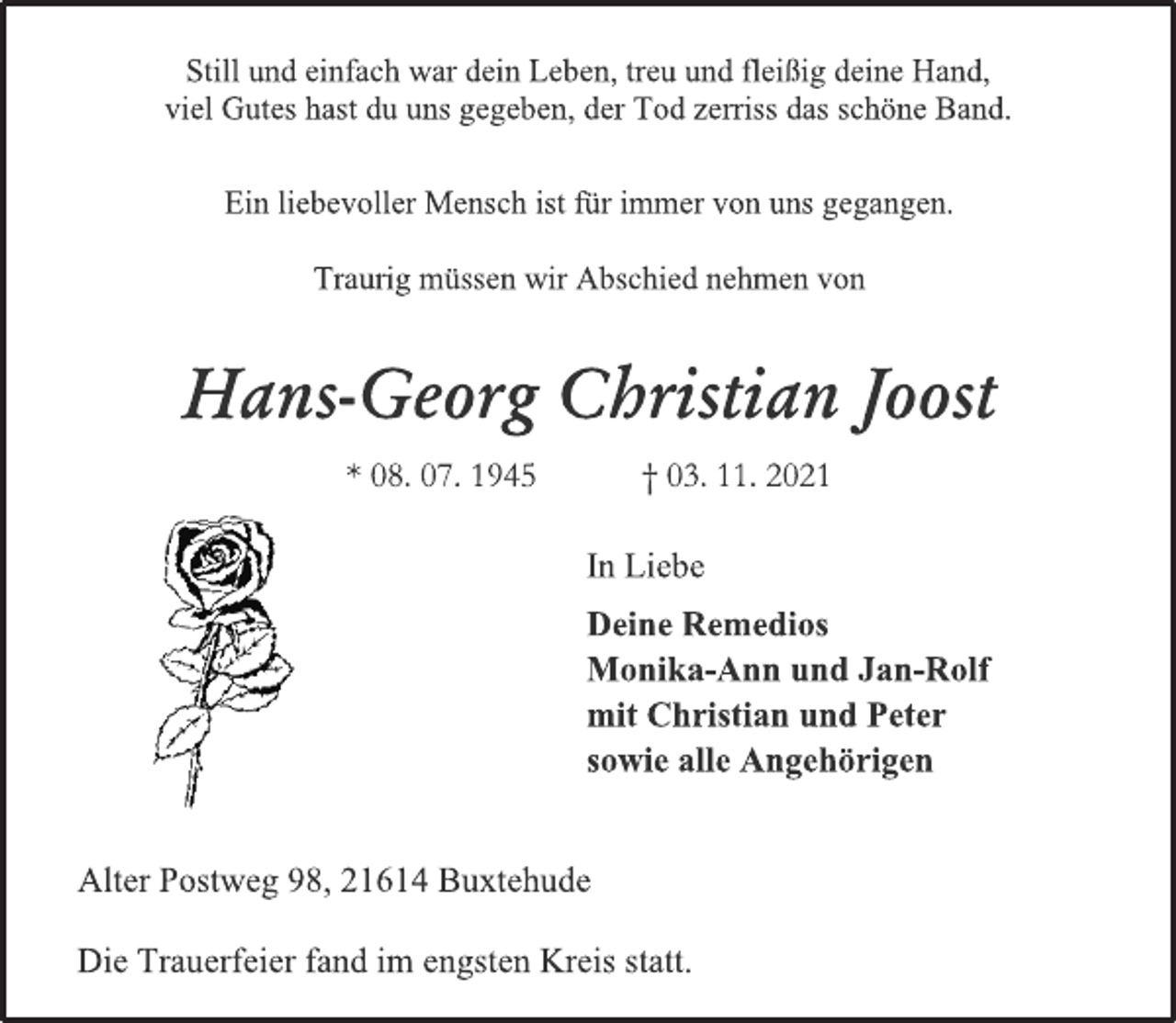 <p>Still und einfach war dein Leben, treu und fleißig deine Hand,<br />viel Gutes hast du uns gegeben, der Tod zerriss das schöne Band.<br />Ein liebevoller Mensch ist für immer von uns gegangen.<br />Traurig müssen wir Abschied nehmen von<br />Hans-Georg Christian Joost<br />* 08. 07. 1945 † 03. 11. 2021<br />In Liebe<br />Deine Remedios<br />Monika-Ann und Jan-Rolf<br />mit Christian und Peter<br />sowie alle Angehörigen<br />Alter Postweg 98, 21614 Buxtehude<br />Die Trauerfeier fand im engsten Kreis statt.</p>