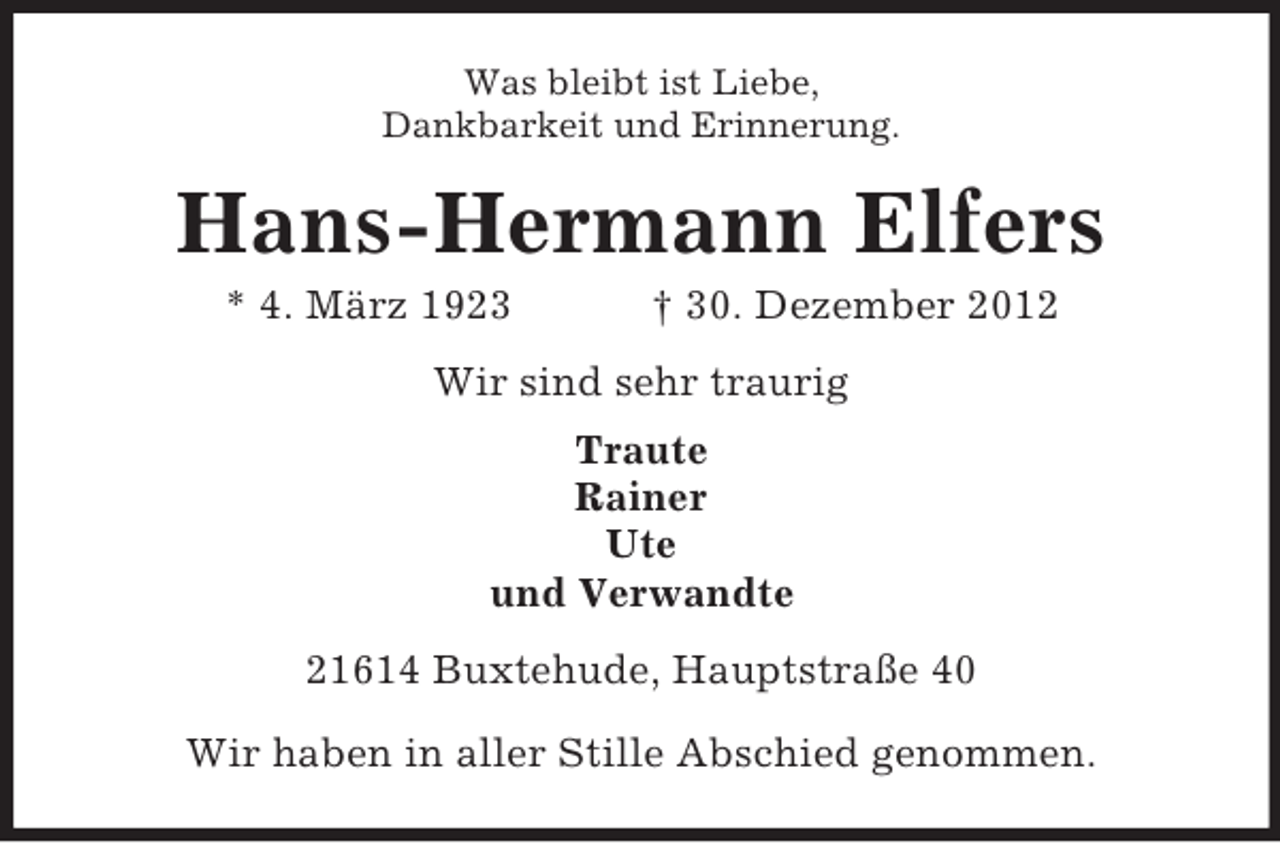 <p>Was bleibt ist Liebe,<br />Dankbarkeit und Erinnerung.</p><p>Hans-Hermann Elfers<br />* 4. März 1923</p><p>† 30. Dezember 2012</p><p>Wir sind sehr traurig<br />Traute<br />Rainer<br />Ute<br />und Verwandte<br />21614 Buxtehude, Hauptstraße 40<br />Wir haben in aller Stille Abschied genommen.</p>