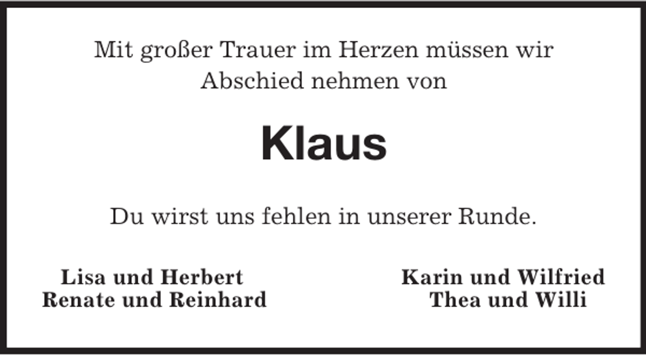 <p>Mit großer Trauer im Herzen müssen wir<br />Abschied nehmen von<br />Klaus<br />Du wirst uns fehlen in unserer Runde.<br />Lisa und Herbert Karin und Wilfried<br />Renate und Reinhard Thea und Willi</p>